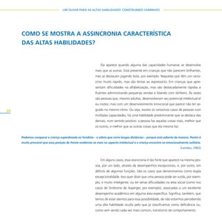 20
UM OLHAR PARA AS ALTAS HABILIDADES: CONSTRUINDO CAMINHOS
Ela aparece quando alguma das capacidades humanas se desenvolve
mais que as outras. Está presente em crianças que não parecem brilhantes,
mas se destacam jogando bola, por exemplo. Naquelas que têm um racio-
cínio muito rápido, mas são lentas ao expressá-lo. Em crianças que apre-
sentam dificuldades na alfabetização, mas são destacadamente rápidas e
fluentes administrando pequenas vendas e lidando com dinheiro. Às vezes
são pessoas que, mesmo adultas, desenvolveram seu potencial intelectual e/
ou motor, mas com um desenvolvimento emocional que parece não ter se-
guido no mesmo ritmo. Ou seja, exceto os raríssimos casos de pessoas com
múltiplas capacidades, há uma habilidade predominante que se destaca das
demais, num sentido positivo: a pessoa faz aquelas coisas mais, melhor que
os outros, e melhor que as outras coisas que ela mesma faz.
Em alguns casos, essa assincronia é tão forte que aparece na mesma pes-
soa, por um lado, através de desempenhos excepcionais, e, por outro, em
déficits de algumas funções. São os casos que denominamos como dupla
excepcionalidade. Isso quer dizer que uma pessoa pode ser surda, por exem-
plo, e muito inteligente; ou ter sérias dificuldades na área social (como nos
casos de Síndrome de Asperger, por exemplo), associadas a um excelente
desempenho acadêmico em alguma área específica. Significa, também, que
temos de estar atentos para essa possibilidade, de não estarmos percebendo
uma alta habilidade oculta pelo que já classificamos como deficiência ou,
como vem sendo cada vez mais comum, transtorno de comportamento.
COMO SE MOSTRA A ASSINCRONIA CARACTERÍSTICA
DAS ALTAS HABILIDADES?
Podemos comparar a criança superdotada ao fundista – o atleta que corre longas distâncias – porque está adiante da maioria. Porém é
muito provável que essa posição de frente evidencie-se mais no aspecto intelectual e a criança encontre-se emocionalmente solitária.
(Landau, 2002)
 