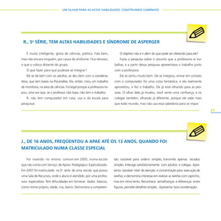 21
UM OLHAR PARA AS ALTAS HABILIDADES: CONSTRUINDO CAMINHOS
R., 5a
SÉRIE, TEM ALTAS HABILIDADES E SÍNDROME DE ASPERGER
É muito inteligente, gosta de ciências, política. Fala bem,
mas não encara ninguém, por causa da síndrome. Fica nervoso,
o que o coloca distante do grupo.
O que fazer para que pudesse se integrar?
Ele se dá bem com os adultos, se deu bem com a coordena-
dora, que tem bases na Psicanálise. Ela, então, criou um trabalho
de monitoria, na área de ciências. Foi legal porque a professora to-
pou, uma vez que, se o professor não topa, não tem o trabalho.
R. não tem computador em casa, usa o da escola para
pesquisar.
O objetivo não é ir além do que pode ser oferecido para ele?
Fazia a pesquisa sobre o assunto que a professora ia tra-
balhar, e a partir dessa pesquisa apresentava o trabalho junto
com a professora.
Ele se sentiu muito bem. Ele se integrou, entrar em contato
com o computador foi uma coisa fantástica, e ele realmente
aproveitou, e fez o trabalho. Ele já está olhando para as pes-
soas. O olhar dele já mudou, você sente uma confiança, e os
colegas também, olhando já diferente, porque ele sabe mais
que todo mundo, mas não usa essa sabedoria para se impor.
J., DE 16 ANOS, FREQÜENTOU A APAE ATÉ OS 13 ANOS, QUANDO FOI
MATRICULADO NUMA CLASSE ESPECIAL
Foi inserido no ensino comum em 2005, numa escola
que não conta com Serviço de Apoio Pedagógico Especializado.
Em 2007 foi matriculado na 5a
série de uma escola que possui
uma Sala de Recursos, onde o aluno é atendido por uma profes-
sora especialista. Tem dificuldades em fornecer dados básicos,
como nome próprio, idade, rua, bairro. Demonstra a compreen-
são razoável para ordens simples, transmite apenas recados
simples. Interage satisfatoriamente com adultos e colegas. Apre-
senta razoável nível de atenção e concentração para execução de
tarefas, e demonstra interesse em realizar as tarefas com capricho,
mas em ritmo lento. Reconhece semelhanças e diferenças entre
figuras, percebe detalhes simples. Apresenta boa coordenação.
 