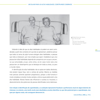 23
UM OLHAR PARA AS ALTAS HABILIDADES: CONSTRUINDO CAMINHOS
Voltando à idéia de que as altas habilidades só podem ser assim consi-
deradas a partir dos contextos em que elas se apresentam, podemos pensar
que todos os ramos da ação humana abrigam altas habilidades, e pessoas
que neles se destacam, por mais simples que sejam. Estabelecer que uma
pessoa tem altas habilidades depende de compará-la com os que a cercam,
na sua comunidade, já que, como vimos, só em casos muito raros uma
pessoa tem um desempenho que se destaque em todas as áreas, ou para
o mundo inteiro.
A identificação de altas habilidades não se apóia em dados absolutos;
não existem regras fixas, nem a certeza de acertar. Mesmo as medidas
mais precisas somente apontam prognósticos, porque a vida humana é
muito complexa e envolve muitas variáveis, entre as quais pode existir uma
alta habilidade. Muitos fatores vão influenciar o sucesso ou insucesso, o
desenvolvimento dos potenciais de pessoas identificadas como talentosas.
Com relação à identificação de superdotados, as avaliações tipicamente focalizam a performance atual em algum domínio de
interesse; no entanto, uma tarefa muito mais desafiadora envolve identificar os que têm potencial para a superdotação, mas
quer por alguma razão, não conseguem demonstrá-lo.
(Lidz & Elliot, 2006, p. 151)
Felipe Briani dos Santos,
3a
série do EM
EE Profo
Plínio Berardo
Diretoria de Ensino Região
de Sertãozinho
 