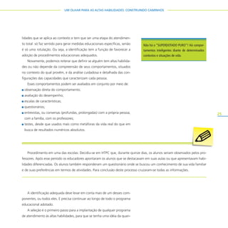 25
UM OLHAR PARA AS ALTAS HABILIDADES: CONSTRUINDO CAMINHOS
lidades que se aplica ao contexto e tem que ser uma etapa do atendimen-
to total: só faz sentido para gerar medidas educacionais específicas, senão
é só uma rotulação. Ou seja, a identificação tem a função de favorecer a
adoção de procedimentos educacionais adequados.
Novamente, podemos reiterar que definir se alguém tem altas habilida-
des ou não depende da compreensão de seus comportamentos, situados
no contexto do qual provêm, e da análise cuidadosa e detalhada das con-
figurações das capacidades que caracterizam cada pessoa.
Esses comportamentos podem ser avaliados em conjunto por meio de:
observação direta do comportamento;
avaliação do desempenho;
escalas de características;
questionários;
entrevistas, ou conversas (profundas, prolongadas) com a própria pessoa,
com a família, com os professores;
testes, desde que usados mais como metáforas da vida real do que em
busca de resultados numéricos absolutos.
A identificação adequada deve levar em conta mais de um desses com-
ponentes, ou todos eles. E precisa continuar ao longo de todo o programa
educacional adotado.
A seleção é o primeiro passo para a implantação de qualquer programa
de atendimento às altas habilidades, para que se tenha uma idéia da quan-
Não há o “SUPERDOTADO PURO”! Há compor-
tamentos inteligentes diante de determinados
contextos e situações de vida.
Procedimento em uma das escolas: Decidiu-se em HTPC que, durante quinze dias, os alunos seriam observados pelos pro-
fessores. Após esse período os educadores apontaram os alunos que se destacavam em suas aulas ou que apresentavam habi-
lidades diferenciadas. Os alunos também responderam um questionário onde se buscou um conhecimento de sua vida familiar
e de suas preferências em termos de atividades. Para conclusão deste processo cruzaram-se todas as informações.
 
