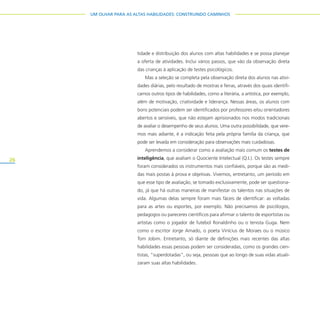 26
UM OLHAR PARA AS ALTAS HABILIDADES: CONSTRUINDO CAMINHOS
tidade e distribuição dos alunos com altas habilidades e se possa planejar
a oferta de atividades. Inclui vários passos, que vão da observação direta
das crianças à aplicação de testes psicológicos.
Mas a seleção se completa pela observação direta dos alunos nas ativi-
dades diárias, pelo resultado de mostras e feiras, através dos quais identifi-
camos outros tipos de habilidades, como a literária, a artística, por exemplo,
além de motivação, criatividade e liderança. Nessas áreas, os alunos com
bons potenciais podem ser identificados por professores e/ou orientadores
abertos e sensíveis, que não estejam aprisionados nos modos tradicionais
de avaliar o desempenho de seus alunos. Uma outra possibilidade, que vere-
mos mais adiante, é a indicação feita pela própria família da criança, que
pode ser levada em consideração para observações mais cuidadosas.
Aprendemos a considerar como a avaliação mais comum os testes de
inteligência, que avaliam o Quociente Intelectual (Q.I.). Os testes sempre
foram considerados os instrumentos mais confiáveis, porque são as medi-
das mais postas à prova e objetivas. Vivemos, entretanto, um período em
que esse tipo de avaliação, se tomado exclusivamente, pode ser questiona-
do, já que há outras maneiras de manifestar os talentos nas situações de
vida. Algumas delas sempre foram mais fáceis de identificar: as voltadas
para as artes ou esportes, por exemplo. Não precisamos de psicólogos,
pedagogos ou pareceres científicos para afirmar o talento de esportistas ou
artistas como o jogador de futebol Ronaldinho ou o tenista Guga. Nem
como o escritor Jorge Amado, o poeta Vinícius de Moraes ou o músico
Tom Jobim. Entretanto, só diante de definições mais recentes das altas
habilidades essas pessoas podem ser consideradas, como os grandes cien-
tistas, “superdotadas”, ou seja, pessoas que ao longo de suas vidas atuali-
zaram suas altas habilidades.
 