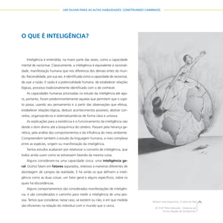 27
UM OLHAR PARA AS ALTAS HABILIDADES: CONSTRUINDO CAMINHOS
O QUE É INTELIGÊNCIA?
Inteligência é entendida, na maior parte das vezes, como a capacidade
mental de raciocinar. Classicamente, a inteligência é equivalente à racionali-
dade, manifestação humana que nos diferencia dos demais entes do mun-
do. Racionalidade, por sua vez, é identificada como a capacidade de raciocinar,
de usar a razão. E razão é a potencialidade humana de estabelecer relações
lógicas, processo tradicionalmente identificado com o de conhecer.
As capacidades humanas priorizadas no estudo da inteligência até ago-
ra, portanto, foram predominantemente aquelas que permitem que o sujei-
to possa, usando seu pensamento e a partir das observações que efetua,
estabelecer relações lógicas, deduzir acontecimentos possíveis, abstrair con-
ceitos, organizando-os e sistematizando-os de forma clara e unívoca.
As explicações para a existência e o funcionamento da inteligência vão
desde o dom divino até a bioquímica do cérebro. Passam pela herança ge-
nética, pela análise dos comportamentos e da influência do meio ambiente.
Compreendem também o estudo da linguagem humana, a mais complexa
entre as espécies, origem ou manifestação da inteligência.
Tantos estudos acabaram por relativizar o conceito de inteligência, que
todos ainda usam como se estivessem falando da mesma coisa.
Alguns consideram-na uma capacidade única: uma inteligência ge-
ral. Outros falam em fatores separados, relativos a maneiras diferentes de
abordagem de campos da realidade. E há ainda os que definem a inteli-
gência como as duas coisas: um fator geral e alguns específicos, sobre os
quais há discordâncias.
Alguns comportamentos são considerados manifestações de inteligên-
cia, e são considerados o caminho para medir a inteligência de uma pes-
soa. Temos que considerar, nesse caso, se existem ou não, e em que medida
são eficientes na relação do indivíduo com o mundo que o cerca.
William José Gioachino, 2a
série do EM
EE Profo
Plínio Berardo – Diretoria de
Ensino Região de Sertãozinho
 
