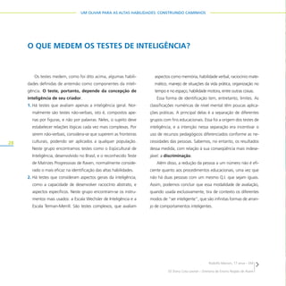 28
UM OLHAR PARA AS ALTAS HABILIDADES: CONSTRUINDO CAMINHOS
O QUE MEDEM OS TESTES DE INTELIGÊNCIA?
Os testes medem, como foi dito acima, algumas habili-
dades definidas de antemão como componentes da inteli-
gência. O teste, portanto, depende da concepção de
inteligência de seu criador.
1. Há testes que avaliam apenas a inteligência geral. Nor-
malmente são testes não-verbais, isto é, compostos ape-
nas por figuras, e não por palavras. Neles, o sujeito deve
estabelecer relações lógicas cada vez mais complexas. Por
serem não-verbais, considera-se que superem as fronteiras
culturais, podendo ser aplicados a qualquer população.
Neste grupo encontramos testes como o Eqüicultural de
Inteligência, desenvolvido no Brasil, e o reconhecido Teste
de Matrizes Progressivas de Raven, normalmente conside-
rado o mais eficaz na identificação das altas habilidades.
2. Há testes que consideram aspectos gerais da inteligência,
como a capacidade de desenvolver raciocínio abstrato, e
aspectos específicos. Neste grupo encontram-se os instru-
mentos mais usados: a Escala Wechsler de Inteligência e a
Escala Terman-Merrill. São testes complexos, que avaliam
aspectos como memória, habilidade verbal, raciocínio mate-
mático, manejo de situações da vida prática, organização no
tempo e no espaço, habilidade motora, entre outras coisas.
Essa forma de identificação tem, entretanto, limites. As
classificações numéricas de nível mental têm poucas aplica-
ções práticas. A principal delas é a separação de diferentes
grupos com fins educacionais. Essa foi a origem dos testes de
inteligência, e a intenção nessa separação era incentivar o
uso de recursos pedagógicos diferenciados conforme as ne-
cessidades das pessoas. Sabemos, no entanto, os resultados
dessa medida, com relação à sua conseqüência mais indese-
jável: a discriminação.
Além disso, a redução da pessoa a um número não é efi-
ciente quanto aos procedimentos educacionais, uma vez que
não há duas pessoas com um mesmo Q.I. que sejam iguais.
Assim, podemos concluir que essa modalidade de avaliação,
quando usada exclusivamente, tira de contexto os diferentes
modos de “ser inteligente”, que são infinitas formas de arran-
jo de comportamentos inteligentes.
Rodolfo Marson, 17 anos – EM
EE Dona Cota Leonel – Diretoria de Ensino Região de Avaré
 