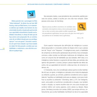 32
UM OLHAR PARA AS ALTAS HABILIDADES: CONSTRUINDO CAMINHOS
Nos exemplos citados, o que percebemos são, justamente, padrões pes-
soais de sucesso, aliados à escolha por uma vida mais tranqüila. Sobre
pessoas como essas, diz Sternberg:
Outro aspecto interessante das definições de inteligência e sucesso
desse pesquisador é a necessária análise da relação entre o que a pessoa
tem de “forças” e de “fraquezas”. A inteligência seria, assim, a habilidade
de compensar as últimas pela capitalização das primeiras. Essa constatação
contraria a idéia contida nas definições tradicionais da inteligência, vista
como um conjunto fixo de habilidades que são avaliadas. Além disso, se a
inteligência criativa favorece o surgimento de boas idéias, por exemplo, elas
apenas não garantem o sucesso, porque a pessoa depende das idéias dos
outros, da sua capacidade de transmitir a idéia que teve, de convencer os
demais, etc.
E, finalizando, mais uma consideração valiosa quanto às altas habilida-
des diz que, em geral, a inteligência é pensada como modo de adaptação
ao ambiente, quando, ao contrário, podemos considerá-la como a capaci-
dade de “equilibrar as habilidades tanto para se adaptar, como para modi-
ficar ou escolher os ambientes” (Sternberg, idem, p. 91). Ser inteligente,
assim, seria poder se transformar considerando a situação, mas também
mudar a situação, ou mesmo escolher estar em uma outra situação que
combine melhor com outros aspectos, como valores ou desejos. Nesse
ponto, Sternberg concorda com Landau (2002), que sempre afirmou, en-
faticamente, que as altas habilidades manifestam-se não só na capacidade
Dilema parecido vive o personagem do filme
“Gênio Indomável”, do diretor Gus van Sant. Will
Hunting, vivido por Matt Damon, é um matemáti-
co talentoso que trabalha como faxineiro de uma
universidade de ponta, situação pela qual esconde
suas capacidades extraordinárias. Quando sua ha-
bilidade é descoberta, é o desejo de todos que ele
faça carreira como pesquisador. Ele, ao contrário,
como diz em bilhete deixado para seu psicólogo,
opta por “ir ver uma garota”, buscando a namora-
da com quem havia rompido e que havia mudado
de cidade. Ele tinha passado a acreditar que suas
habilidades o conduziriam a uma vida bem-suce-
dida em qualquer lugar.
Algumas pessoas escolhem concentrar-se em atividades extra-
curriculares,como esporte ou música,e não se preocupam muito
com as notas na escola; outras podem escolher ocupações que
são pessoalmente significativas, mas que nunca vão gerar uma renda igual à
que poderiam ter em atividades menos significativas.
(idem, p. 90).
 