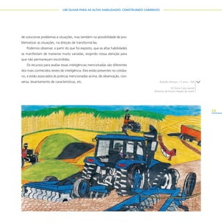 33
UM OLHAR PARA AS ALTAS HABILIDADES: CONSTRUINDO CAMINHOS
de solucionar problemas e situações, mas também na possibilidade de pro-
blematizar as situações, na direção de transformá-las.
Podemos observar, a partir do que foi exposto, que as altas habilidades
se manifestam de maneiras muito variadas, exigindo nossa atenção para
que não permaneçam escondidas.
Os recursos para avaliar essas inteligências mencionadas são diferentes
dos mais conhecidos testes de inteligência. Eles estão presentes no cotidia-
no, e estão associados às práticas mencionadas acima, de observação, con-
versa, levantamento de características, etc. Rodolfo Marson, 17 anos – EM
EE Dona Cota Leonel
Diretoria de Ensino Região de Avaré
 