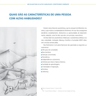 34
UM OLHAR PARA AS ALTAS HABILIDADES: CONSTRUINDO CAMINHOS
QUAIS SÃO AS CARACTERÍSTICAS DE UMA PESSOA
COM ALTAS HABILIDADES?
Existem várias listas de características, que se arranjam de diferentes ma-
neiras, o que mostra a complexidade do fenômeno. Por isso não conseguimos
atendê-los completamente: oferecemos as oportunidades de desenvolvi-
mento, sabendo, como foi dito, que ele é, em princípio, assincrônico.
As listas falam de características intelectuais e características afetivas e so-
ciais, criatividade, motivação, liderança. Ourofino e Guimarães (2007) ofere-
cem uma boa amostra delas.
Nos Parâmetros Curriculares Nacionais são apontadas as seguintes ca-
racterísticas:
Alto grau de curiosidade;
Boa memória;
Atenção concentrada;
Persistência;
Independência e autonomia;
Interesse por áreas e tópicos diversos;
Facilidade de aprendizagem;
Criatividade e imaginação;
Iniciativa;
Liderança;
Bruno Augusto Duarte, 3a
série do EM
EE “Coronel Marcos Ribeiro” – Diretoria de Ensino Região de Piraju
 
