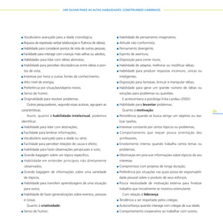 35
UM OLHAR PARA AS ALTAS HABILIDADES: CONSTRUINDO CAMINHOS
Vocabulário avançado para a idade cronológica;
Riqueza de expressão verbal (elaboração e fluência de idéias);
Habilidade para considerar pontos de vista de outras pessoas;
Facilidade para interagir com crianças mais velhas ou adultos;
Habilidades para lidar com idéias abstratas;
Habilidade para perceber discrepâncias entre idéias e pon-
tos de vista;
Interesse por livros e outras fontes de conhecimento;
Alto nível de energia;
Preferência por situações/objetos novos;
Senso de humor;
Originalidade para resolver problemas.
Outros pesquisadores, segundo essas autoras, agrupam as
características.
Assim, quanto à habilidade intelectual, podemos
identificar:
Habilidade para lidar com abstrações;
Facilidade para lembrar informações;
Vocabulário avançado para a idade ou série;
Facilidade para perceber relações de causa e efeito;
Habilidade para fazer observações perspicazes e sutis;
Grande bagagem sobre um tópico específico;
Habilidade em entender princípios não diretamente
observados;
Grande bagagem de informações sobre uma variedade
de tópicos;
Habilidade para transferir aprendizagens de uma situação
para outra;
Habilidade de fazer generalizações sobre eventos, pessoas
e coisas.
Quanto à criatividade:
Senso de humor;
Habilidade de pensamento imaginativo;
Atitude não conformista;
Pensamento divergente;
Espírito de aventura;
Disposição para correr riscos;
Habilidade de adaptar, melhorar ou modificar idéias;
Habilidade para produzir respostas incomuns, únicas ou
inteligentes;
Disposição para fantasiar, brincar e manipular idéias;
Habilidade para gerar um grande número de idéias ou
soluções para problemas ou questões.
E acrescentaria a psicóloga Erika Landau (2002):
Habilidade para levantar problemas.
Quanto à motivação:
Persistência quando se busca atingir um objetivo ou rea-
lizar tarefas;
Interesse constante por certos tópicos ou problemas;
Comportamento que requer pouca orientação dos
professores;
Envolvimento intenso quando trabalha certos temas ou
problemas;
Obstinação em procurar informações sobre tópicos do seu
interesse;
Compromisso com projetos de longa duração;
Preferência por situações nas quais possa ter responsabili-
dade pessoal sobre o produto de seus esforços;
Pouca necessidade de motivação externa para finalizar
trabalho que inicialmente se mostrou estimulante.
Com relação à liderança:
Tendência a ser respeitado pelos colegas;
Autoconfiança quando interage com colegas de sua idade;
Comportamento cooperativo ao trabalhar com outros;
 
