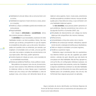 36
UM OLHAR PARA AS ALTAS HABILIDADES: CONSTRUINDO CAMINHOS
Habilidade em articular idéias e de se comunicar bem com
os outros;
Habilidade de organizar e trazer estrutura a coisas, pesso-
as e situações;
Tendência a dirigir as atividades quando está envolvido com
outras pessoas;
Responsabilidade.
Com relação à afetividade e sociabilidade, temos
dois cenários possíveis e diferentes.
Se atendidas em suas necessidades, as pessoas com altas
habilidades tendem a ser bem-sucedidas e felizes. São mais
sensíveis que as demais, principalmente no que diz respeito
às conseqüências das ações, suas ou dos outros. São preocu-
padas com questões como as ambientais, por exemplo, que
englobam a humanidade como um todo, uma vez que têm
uma visão mais ampla e completa dos acontecimentos e de
suas repercussões. Além disso, podem apresentar:
Grande empatia em relação ao outro, como resultado de
sua sensibilidade exacerbada;
Interesse por problemas filosóficos, morais, políticos e sociais.
Não podemos nos esquecer, mais uma vez, da assincronia,
que por vezes ocasiona níveis diferentes de desenvolvimen-
to intelectual, afetivo ou motor. Nesses casos é importante
lembrar que uma criança com altas habilidades é, antes de
qualquer coisa, uma criança, com demandas típicas de sua
idade em vários aspectos. Assim, muitas vezes, estranhamos
atitudes que podemos considerar imaturas, mas que são ade-
quadas para a faixa etária da criança, e que contrastam com
uma habilidade intelectual superior.
Se não atendidas, essas pessoas podem apresentar al-
guns problemas. Algumas características mais comuns, ain-
da segundo Ourofino e Guimarães (2007), são:
Dificuldades de relacionamento com colegas da mesma
idade que não compartilham dos mesmos interesses;
Perfeccionismo;
Vulnerabilidade a críticas dos outros e de si mesmo;
Problemas de conduta (por exemplo, indisciplina), especial-
mente durante a realização de tarefas pouco desafiadoras;
Tédio em relação às atividades curriculares regulares;
Tendência a questionar regras.
Poderíamos seguir enumerando listas de características,
mas devemos lembrar que elas são sugestões que podem
orientar a atenção de quem desconfia que está diante de
uma pessoa com altas habilidades. Não são fixas, agrupam-se,
como já foi dito, em configurações individuais e pessoais, nas
quais algumas podem estar presentes, outras não. Estabelecer
se algumas características constituem ou não altas habilidades
depende, assim, do refinamento do nosso olhar quando essa
hipótese passa a ser considerada, porque, mais uma vez, não
há fórmulas fixas e seguras que possam ser aplicadas.
Alguns exemplos de alunos identificados nas Diretorias Regionais de
Ensino de São Paulo mostram como as características de cada pessoa com-
binam-se de modo diferente:
 