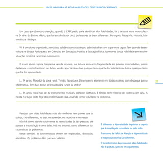 37
UM OLHAR PARA AS ALTAS HABILIDADES: CONSTRUINDO CAMINHOS
É diferente a hiperatividade impulsiva e aquela
que é movida pela curiosidade ou pelo tédio.
Transtorno de Déficit de Atenção e Hiperatividade
e imaginação criativa são diferentes.
O inconformismo da pessoa com altas habilidades
não é gratuito.Apóia-se em argumentos.
Um caso que chamou a atenção, quando o CAPE pediu para identificar altas habilidades, foi o de uma aluna matriculada
na 3a
série do Ensino Médio, que foi escolhida por cinco professores de áreas diferentes: Português, Geografia, História, Ma-
temática e Biologia.
W. é um aluno organizado, atencioso, solidário com os colegas, sabe trabalhar com o par mais capaz. Tem grande desen-
voltura na Língua Portuguesa, em Ciências, em Educação Artística e Educação Física. Apresenta pouca habilidade em resolver
situações onde há raciocínio matemático.
R. é um aluno copista, freqüenta sala de recursos, sua leitura ainda está fragmentada em palavras monossílabas; porém
destaca-se com brilhantismo nas Artes, sendo capaz de desenhar qualquer tema que lhe for solicitado ou ilustrar qualquer texto
que lhe for apresentado.
L., 14 anos. Morador da zona rural. Tímido, fala pouco. Desempenho excelente em todas as áreas, com destaque para a
Matemática. Tem duas bolsas de estudo para cursos da UNESP.
L., 15 anos. Toca mais de 30 instrumentos musicais, compõe partituras. É tímido, tem histórico de violência em casa. A
escola é o lugar onde foge dos problemas de casa, atuando como voluntário na biblioteca.
Pessoas com altas habilidades não são melhores nem piores que os
outros, são diferentes, no agir, no aprender, no raciocinar e no reagir.
Não há como atender totalmente às necessidades de tais pessoas, até
porque a insatisfação é uma delas. Há, no entanto, como diferenciar ca-
racterísticas de problemas.
Nesse sentido, as características devem ser respeitadas, discutidas,
atendidas. Os problemas têm que ser cuidados.
 