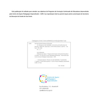 Esta publicação foi editada para atender aos objetivos do Programa de Formação Continuada de Educadores desenvolvido
pelo Centro de Apoio Pedagógico Especializado – CAPE. Sua reprodução total ou parcial requer prévia autorização da Secretaria
da Educação do Estado de São Paulo.
Rua Pensilvânia, 115 – Brooklin/SP
CEP: 04564-000
cape@edunet.sp.gov.br
São Paulo (Estado) Secretaria da Educação.
Um olhar para as altas habilidades: construindo caminhos/Secretaria da
Educação, CENP/CAPE; organização, Christina Menna Barreto Cupertino. – São
Paulo : FDE, 2008.
87 p. : il.
Inclui bibliografia.
Publicação que integra o ”Programa de Formação Continuada de Educadores”,
no Projeto “Um olhar para as altas habilidades/superdotação”, desenvolvido pelo
Centro de Apoio Pedagógico Especializado - CAPE.
1. Educação especial 2. Pessoas com altas habilidades 3. Superdotados
I. Cupertino, Christina Menna Barreto. II. Centro de Apoio Pedagógico Especializado
(CAPE). III. Título.
CDU: 376.545
Catalogação na Fonte: Centro de Referência em Educação Mario Covas
S239o
 