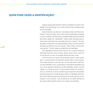 38
UM OLHAR PARA AS ALTAS HABILIDADES: CONSTRUINDO CAMINHOS
QUEM PODE FAZER A IDENTIFICAÇÃO?
Qualquer pessoa pode identificar talentos. O problema é conferir credi-
bilidade a essa identificação, num mundo onde fórmulas e medidas exatas
são tão valorizadas.
Quem ainda não ouviu dizer que “para todas as mães, seus filhos são ta-
lentosos”? Essa frase traduz nosso medo de fazer identificações enviesadas
ou pouco confiáveis, sentimento que é complementado pelo preconceito de
que chamar alguém de “superdotado” implica rotular essa pessoa para o
resto da vida, atribuindo a ela uma posição vista como “superior”. Tais atitu-
des podem comprometer uma espontaneidade valiosa, que está contida na
afirmação que fazemos de vez em quando: “Nossa, Fulano é mesmo bom
nisso que faz!”. Aí está: acabamos de identificar uma habilidade.
Essa capacidade de discernimento está em nós, e acontece através da
observação direta dos outros (crianças, adultos, alunos, filhos, o que for),
em sala de aula, em casa, nas situações diversas de todos os dias.
Uma forma de ter um pouco mais de garantia quanto a essas impres-
sões é o entrecruzamento de diferentes opiniões sobre a mesma pessoa.
Trocar idéias sobre ela e, acima de tudo, com ela, pode ajudar a identificar
uma alta habilidade. Assim, se professores e orientadores perceberem que
uma criança apresenta indicadores de altas habilidades, podem consultar
colegas, ou a família do aluno. O mesmo pode acontecer em sentido in-
verso: se a família de um aluno considerar que ele apresenta necessidades
educativas especiais em virtude de algum talento ou habilidade, pode tam-
bém solicitar atenção especial dos profissionais da escola, para que, juntos,
cheguem a uma conclusão – que não precisa ter um caráter definitivo, já
que outras vivências podem mudar, com o tempo, essa avaliação.
 