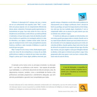 39
UM OLHAR PARA AS ALTAS HABILIDADES: CONSTRUINDO CAMINHOS
O exemplo acima ilustra como os principais envolvidos na educação
de P. – sua mãe, sua professora e ele mesmo – são capazes de perceber
suas habilidades, e o sofrimento decorrente da falta de atenção a elas. Os
depoimentos mostram, também, como a sensibilidade da família e dos
profissionais acionados proporciona o atendimento adequado, que vem
abrindo possibilidades e gerando mais tranqüilidade para todos.
Professora: A observação de P. começou este ano, e, mesmo
sem ter um conhecimento mais específico sobre “PAH”, o consi-
derei uma pessoa especial, com um comportamento diferente dos
demais alunos: isolamento e frustração quando experimentava re-
lacionamentos em grupo. Suas notas variam de cinco a oito nas
disciplinas do currículo básico, sendo ciências sua matéria preferida
e matemática a de que menos gosta. Gosta de desenhar, de prefe-
rência histórias em quadrinhos, de investigação policial, ter aulas
de informática, criar objetos e também montar aviões. Gosta de
jogos de simulação de vôo e de ler muito, principalmente assuntos
históricos, científicos e sobre invenções. A biblioteca é a parte da
escola de que mais gosta.
Mãe: P. sempre foi uma criança criativa, desde pequeno gosta-
va de criar coisas. Ele não acompanhava as crianças de sua idade,
preferia brincar e explorar os materiais de seus irmãos mais velhos.
Cheguei a pensar que P. tivesse algum problema emocional, pois
quando começou a freqüentar a escola tinha muitos problemas de
relacionamento com os colegas e professores. Tomei a decisão de
levá-lo ao psicólogo, com quem fez terapia durante um bom tempo,
mas achei que não teve resultado algum. Atualmente, P. vem se
comportando melhor com as pessoas em geral, observo que está
se sentindo mais confiante e seguro.
P.: Inventei um rádio para ser acoplado na minha bicicleta, com
uma antena grande que pegava todas as estações. Quando saía na
rua, todos ficavam olhando e diziam que nunca tinham visto um rá-
dio na bicicleta. Eu fiz uma adaptação que parecia já ter vindo com
a bicicleta da fábrica. Quando quebrou, fiquei muito triste. Na aula
de ciências fiz um projeto de uma máquina de fazer água. Ela tinha
duas reservas, uma para oxigênio e outra para hidrogênio.Abrindo
as válvulas, os dois gases se misturam para produzir a água. Estou
pesquisando sobre esses gases e como vou fazer a misturas deles.
Gosto muito da aula de ciências.
A troca de informações, o compartilhar de
anseios, surpresas, dúvidas e angústias: esse é o
caminho para a descoberta (ou reconhecimen-
to) de capacidades.
Os testes tradicionais de Q.I.estão moderada ou altamente correlacionados com o desempenho,e por isso vêm sendo associados
com educação, riqueza e sucesso ocupacional na sociedade. Modelos não tradicionais de inteligência, no entanto, sugerem que a
inteligência é interligada ao contexto sócio-histórico da vida cotidiana.
(Fletcher-Janzen & Ortiz, 2006. p. 139)
 