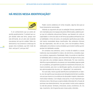 40
UM OLHAR PARA AS ALTAS HABILIDADES: CONSTRUINDO CAMINHOS
Podem ocorrer problemas em certas situações, algumas das quais já
foram brevemente mencionadas.
Voltando ao argumento de que as avaliações formais sistemáticas fo-
ram inventadas para criar espaços educativos diferenciados, podemos pen-
sar que em ambientes educacionais flexíveis, que levassem em conta as
capacidades e o ritmo de cada um de forma que pudesse alinhavá-los com
as habilidades e ritmos de outros, em produções significativas para todos,
não haveria necessidade dessas classificações. Nos ambientes informais
elas são dispensáveis, não vêm ao caso, como nas brincadeiras infantis,
celebrações comunitárias e outras atividades que envolvem tarefas que de-
pendam de habilidades variadas.
Em contextos mais arbitrários, como o mundo do trabalho e a escola
tradicional, essa necessidade foi criada e, de certa forma, consolidou espa-
ços e práticas, engessando a flexibilidade. Neles, há sentido em identificar
as habilidades (altas ou baixas), para encaminhá-las de alguma forma, para
criar para elas uma condição especial, diferenciada. Por esse raciocínio,
identificar equivocadamente uma pessoa com necessidades especiais pode
ser um problema, principalmente quando há investimento (financeiro, hu-
mano) envolvido, pois errar na identificação significa, do ponto de vista
dos administradores dos recursos, um “desperdício” do investimento.
Por outro lado, mesmo quando identificamos acertadamente um talen-
to, isso não significa que essa pessoa será obrigatoriamente bem-sucedida,
uma vez que mesmo as circunstâncias da vida podem impedir o desenvolvi-
mento desse indivíduo. Com relação a esse ponto, é muito importante que
tenhamos claro o fato de que as oportunidades oferecidas têm a função de
promover esse desenvolvimento, mas que existem muitos outros aspectos
na vida das pessoas: familiares, emocionais, sociais, econômicos, etc. Ou
seja, novamente, não há garantias para nossas ações e decisões.
HÁ RISCOS NESSA IDENTIFICAÇÃO?
É um conhecimento que vai sendo ad-
quirido paulatinamente. É razoável que sur-
jam dúvidas sobre esse tema, porque você
está afirmando, de um jeito está rotulando
essa pessoa, tem que ter cuidado. Todos nós
demoramos a nos convencer, e ainda aqui há
grupos meio incrédulos, que têm medo de
dizer: será que é?, será que não?
 
