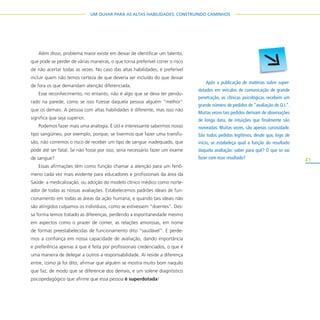 41
UM OLHAR PARA AS ALTAS HABILIDADES: CONSTRUINDO CAMINHOS
Além disso, problema maior existe em deixar de identificar um talento,
que pode se perder de várias maneiras, o que torna preferível correr o risco
de não acertar todas as vezes. No caso das altas habilidades, é preferível
incluir quem não temos certeza de que deveria ser incluído do que deixar
de fora os que demandam atenção diferenciada.
Esse reconhecimento, no entanto, não é algo que se deva ter pendu-
rado na parede, como se isso fizesse daquela pessoa alguém “melhor”
que os demais. A pessoa com altas habilidades é diferente, mas isso não
significa que seja superior.
Podemos fazer mais uma analogia. É útil e interessante sabermos nosso
tipo sangüíneo, por exemplo, porque, se tivermos que fazer uma transfu-
são, não corremos o risco de receber um tipo de sangue inadequado, que
pode até ser fatal. Se não fosse por isso, seria necessário fazer um exame
de sangue?
Essas afirmações têm como função chamar a atenção para um fenô-
meno cada vez mais evidente para educadores e profissionais da área da
Saúde: a medicalização, ou adoção do modelo clínico médico como norte-
ador de todas as nossas avaliações. Estabelecemos padrões ideais de fun-
cionamento em todas as áreas da ação humana, e quando tais ideais não
são atingidos culpamos os indivíduos, como se estivessem “doentes”. Des-
sa forma temos tratado as diferenças, perdendo a espontaneidade mesmo
em aspectos como o prazer de comer, as relações amorosas, em nome
de formas preestabelecidas de funcionamento dito “saudável”. E perde-
mos a confiança em nossa capacidade de avaliação, dando importância
e preferência apenas à que é feita por profissionais credenciados, o que é
uma maneira de delegar a outros a responsabilidade. Aí reside a diferença
entre, como já foi dito, afirmar que alguém se mostra muito bom naquilo
que faz, de modo que se diferencie dos demais, e um solene diagnóstico
psicopedagógico que afirme que essa pessoa é superdotada!
Após a publicação de matérias sobre super-
dotados em veículos de comunicação de grande
penetração, as clínicas psicológicas recebem um
grande número de pedidos de “avaliação de Q.I.”.
Muitas vezes tais pedidos derivam de observações
de longa data, de intuições que finalmente são
nomeadas. Muitas vezes, são apenas curiosidade.
São todos pedidos legítimos, desde que, logo de
início, se estabeleça qual a função do resultado
daquela avaliação: saber para quê? O que se vai
fazer com esse resultado?
 