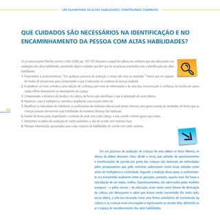 42
UM OLHAR PARA AS ALTAS HABILIDADES: CONSTRUINDO CAMINHOS
QUE CUIDADOS SÃO NECESSÁRIOS NA IDENTIFICAÇÃO E NO
ENCAMINHAMENTO DA PESSOA COM ALTAS HABILIDADES?
Os já mencionados Fletcher-Janzen e Ortiz (2006,pp.143-147) discutem o papel da cultura nos atributos que são valorizados nas
avaliações das altas habilidades,apontando alguns cuidados que têm que ter as pessoas envolvidas com a identificação das altas
habilidades:
1. Desenvolver a autoconsciência: “Em qualquer processo de avaliação, o maior viés está no avaliador.”Temos que ser capazes
de mudar de perspectiva, para compreender o que é valorizado no contexto da pessoa avaliada.
2. Estabelecer um bom contato e uma relação de confiança, por meio de informações e de uma boa comunicação.A confiança da família em quem
avalia reflete diretamente no desempenho da criança.
3. Compreender a dinâmica da família e da cultura, de forma que identifique o que é valorizado ali como talento.
4. Repensar o que é inteligência, revendo e ampliando suas noções sobre ela.
5. Modificar os indicadores de referência:os profissionais do ambiente educacional devem oferecer uma gama variada de atividades,de forma que as
crianças possam demonstrar suas habilidades de maneiras diversas das habituais.
6.Avaliar de forma justa, respeitando o contexto de onde vem cada criança, e não usando critérios iguais para todas.
7. Interpretar os dados de avaliação de modo eqüitativo, e não de acordo com matrizes fixas.
8. Planejar intervenções apropriadas para cada conjunto de habilidades, de acordo com cada contexto.
Em um processo de avaliação de crianças de uma aldeia no Novo México, os
idosos da aldeia deixaram claro, desde o início, que atitudes de questionamento
e manifestações de opinião por parte das crianças não deveriam ser estimuladas
pelos pesquisadores que, pelo contrário, valorizavam muito essas atitudes como
sinais de inteligência e criatividade. Segundo a tradição desse povo, o conhecimen-
to era transmitido oralmente entre as gerações, portanto, quanto mais fiel fosse a
reprodução de um relato, melhor. Questionamentos, tão valorizados pelos modelos
europeus – e pelos nossos – de educação, eram vistos como fatores de destruição
da cultura, por deturparem o saber que estava sendo transmitido. Por outro lado,
nessa aldeia, a arte era encarada como uma forma satisfatória de transmissão da
cultura, e as crianças eram encorajadas a expressarem-se através dela, definindo-se
aí o espaço de reconhecimento das altas habilidades.
 