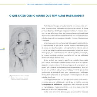 44
UM OLHAR PARA AS ALTAS HABILIDADES: CONSTRUINDO CAMINHOS
Ao final da identificação, temos diante de nós uma pessoa única, com-
plexa, na qual as altas habilidades se configuram e articulam de forma
particular. E como a identificação é o passo inicial de um processo, passa-
mos a ter que definir o que fazer, qual o encaminhamento adequado para
desenvolver as habilidades encontradas e oferecer uma formação ampla ao
indivíduo, de acordo com suas potencialidades. Para isso, há várias coisas
a considerar.
Uma delas, que vem sendo bastante enfatizada ao longo desse texto,
é a impossibilidade da aplicação de fórmulas, uma vez que qualquer grupo
de pessoas com altas habilidades é heterogêneo. Nunca é demais retomar
o fato de que não é porque separamos as pessoas em grupos que, dentro
desses grupos, elas são todas iguais. Dois indivíduos podem, por exemplo,
ter a mesma pontuação num teste, como já foi dito, mas suas habilidades
se articulam sempre de modo único.
Se, por um lado, isso implica ter que oferecer condições diferenciadas
para cada um, por outro traz o benefício de que, num grupo, as capacida-
des podem complementar-se. Os vários participantes de um grupo em um
projeto, que é uma das modalidades possíveis de atendimento, terão po-
tenciais para contribuir, cada um na sua medida, permitindo que se atinja
um bom nível de produção. É viável, assim, combinar ritmos e habilidades
diversas, bem como estilos de aprendizagem e interesses pessoais de cada
indivíduo identificado.
Outro aspecto importante a se levar em conta quanto ao encaminha-
mento dos altamente habilidosos é o fato de que os modelos existentes
são sugestões de alternativas. A experiência alheia pode servir de base
ou inspiração para a criação de estratégias, e não como regra, porque não
existe uma escola ou procedimento ideal.
Muitas vezes sentimo-nos desencorajados ao compartilhar relatos de
O QUE FAZER COM O ALUNO QUE TEM ALTAS HABILIDADES?
Anselmo Roberto Vitor, 2a
série EM
EE Profo
Plínio Berardo – Diretoria
de Ensino Região de Sertãozinho
 