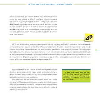 45
UM OLHAR PARA AS ALTAS HABILIDADES: CONSTRUINDO CAMINHOS
pessoas ou instituições que parecem ter tudo o que desejamos e não te-
mos, e isso pode paralisar as ações. É necessário, portanto, considerar
que qualquer programação especial assumirá a configuração viável e ne-
cessária a cada instituição, que vai ater-se ao que dá para fazer em cada
situação específica, começando de onde for possível. O que permanecer
descoberto na instituição de ensino pode ser complementado, entre ou-
tras coisas, por parcerias com outras instituições ou pessoas da comuni-
dade, como veremos.
Programas específicos têm a função de suprir e complementar as ne-
cessidades apresentadas, abrindo espaço para o amplo desenvolvimento
pessoal e criando oportunidades para que seus participantes encontrem
desafios compatíveis com suas capacidades.
De acordo com o que vem sendo dito, sabemos, então, que a pessoa
com altas habilidades apresenta interesses variados, tem diferentes apti-
dões, tem necessidade de convivência, e atinge seu maior aproveitamento
em ambientes estimulantes. E é disso, então, que os diferentes modos de
intervenção têm que cuidar.
A E. E. está desenvolvendo um projeto de atendimento a alunos com Altas Habilidades/Superdotação. Este projeto atende
às crianças de primeira a quarta série do Ensino Fundamental, portanto, de idades e classes diversas, mas com uma área de
interesse comum: Arte. O projeto é simples, mas temos em mente que devemos começar de onde é possível, e o nosso principal
objetivo é que o aluno atinja seu maior aproveitamento em um ambiente estimulante. Ao finalizar o processo de identificação
de portadores de altas habilidades, o grupo de professores e coordenadores optou pela realização da formação de um grupo
de enriquecimento. O tipo de agrupamento é interclasse, ou seja, envolve a participação de alunos de salas diferentes num
mesmo grupo, com finalidade e objetivos pedagógicos específicos.
A melhor escola é a que acolhe, que apre-
senta flexibilidade suficiente para atender às
necessidades especiais, e que tem um bom diá-
logo com a família.
 