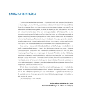 CARTA DA SECRETÁRIA
O modo como a sociedade tem olhado a superdotação tem sido sempre numa perspecti-
va de privilégio e, invariavelmente, associando-a exclusivamente à competência acadêmica.
Desse ponto de vista, alunos com essas características dispensariam qualquer tipo específico de
atendimento. Esta leitura tem gerado situações de segregação e/ou evasão escolar, inclusive
com o encaminhamento desses alunos para os serviços voltados à deficiência cognitiva ou pro-
blemas comportamentais. Os Parâmetros Curriculares Nacionais, ao enfatizar a necessidade de
respeito à diversidade, fazem-no para evidenciar que as políticas públicas têm de se opor fron-
talmente àquelas posturas. Nesse contexto, em relação aos alunos que apresentam altas ha-
bilidades/superdotação, o respeito à diversidade deve se concretizar em medidas que levem em
conta não só suas capacidades intelectuais, mas também os seus interesses e motivações.
Nesse prisma, a Secretaria de Educação do Estado de São Paulo, por meio do Centro de
Apoio Pedagógico Especializado – CAPE –, vem desenvolvendo ações com vistas à capacita-
ção de profissionais sobre o tema altas habilidades/superdotação, desde 2002. Em 2005, estas
iniciativas ganharam força com a implantação do Núcleo de Atividades de Altas Habilidades/
Superdotação (NAAH/S), proposto pelo MEC e redimensionado de acordo com as peculiarida-
des deste Estado. Dessa forma, a formação continuada dos profissionais da rede estadual foi
intensificada, tanto de forma centralizada quanto descentralizada, oferecendo subsídios e re-
cursos que propiciassem o suporte e a orientação para o atendimento daqueles alunos, como,
por exemplo, o enriquecimento curricular.
O fruto desse intenso trabalho materializa-se nesta publicação, que tem o intuito de dis-
seminar as experiências de sucesso apontando os primeiros resultados do Projeto “Um olhar
para as altas habilidades/superdotação”, cujo maior objetivo é a garantia de uma educação
de qualidade para os alunos que apresentam altas habilidades/superdotação matriculados na
rede paulista de ensino.
Um grande abraço e bom trabalho!
Maria Helena Guimarães de Castro
Secretária da Educação do Estado de São Paulo
 