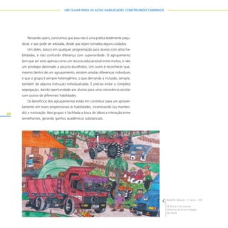 48
UM OLHAR PARA AS ALTAS HABILIDADES: CONSTRUINDO CAMINHOS
Pensando assim, concluímos que essa não é uma prática totalmente preju-
dicial, e que pode ser adotada, desde que sejam tomados alguns cuidados.
Um deles, básico em qualquer programação para alunos com altas ha-
bilidades, é não confundir diferença com superioridade. O agrupamento
tem que ser visto apenas como um recurso educacional entre muitos, e não
um privilégio destinado a poucos escolhidos. Um outro é reconhecer que,
mesmo dentro de um agrupamento, existem amplas diferenças individuais
e que o grupo é sempre heterogêneo, o que demanda a inclusão, sempre,
também de alguma instrução individualizada. É preciso evitar a completa
segregação, dando oportunidade aos alunos para uma convivência escolar
com outros de diferentes habilidades.
Os benefícios dos agrupamentos estão em contribuir para um aprovei-
tamento em níveis proporcionais às habilidades, incentivando (ou manten-
do) a motivação. Nos grupos é facilitada a troca de idéias e interação entre
semelhantes, gerando ganhos acadêmicos substanciais.
Rodolfo Marson, 17 anos – EM
EE Dona Cota Leonel
Diretoria de Ensino Região
de Avaré
 