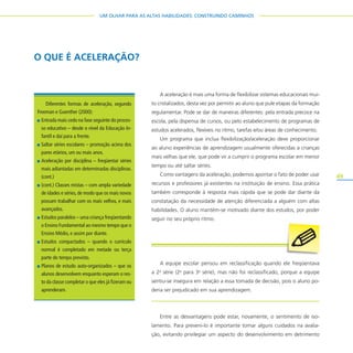 49
UM OLHAR PARA AS ALTAS HABILIDADES: CONSTRUINDO CAMINHOS
A aceleração é mais uma forma de flexibilizar sistemas educacionais mui-
to cristalizados, desta vez por permitir ao aluno que pule etapas da formação
regulamentar. Pode se dar de maneiras diferentes: pela entrada precoce na
escola, pela dispensa de cursos, ou pelo estabelecimento de programas de
estudos acelerados, flexíveis no ritmo, tarefas e/ou áreas de conhecimento.
Um programa que inclua flexibilização/aceleração deve proporcionar
ao aluno experiências de aprendizagem usualmente oferecidas a crianças
mais velhas que ele, que pode vir a cumprir o programa escolar em menor
tempo ou até saltar séries.
Como vantagens da aceleração, podemos apontar o fato de poder usar
recursos e professores já existentes na instituição de ensino. Essa prática
também corresponde à resposta mais rápida que se pode dar diante da
constatação da necessidade de atenção diferenciada a alguém com altas
habilidades. O aluno mantém-se motivado diante dos estudos, por poder
seguir no seu próprio ritmo.
A equipe escolar pensou em reclassificação quando ele freqüentava
a 2a
série (2a
para 3a
série), mas não foi reclassificado, porque a equipe
sentiu-se insegura em relação a essa tomada de decisão, pois o aluno po-
deria ser prejudicado em sua aprendizagem.
Entre as desvantagens pode estar, novamente, o sentimento de iso-
lamento. Para preveni-lo é importante tomar alguns cuidados na avalia-
ção, evitando privilegiar um aspecto do desenvolvimento em detrimento
O QUE É ACELERAÇÃO?
Diferentes formas de aceleração, segundo
Freeman e Guenther (2000):
Entrada mais cedo na fase seguinte do proces-
so educativo – desde o nível da Educação In-
fantil e daí para a frente.
Saltar séries escolares – promoção acima dos
pares etários, um ou mais anos.
Aceleração por disciplina – freqüentar séries
mais adiantadas em determinadas disciplinas.
(cont.)
(cont.) Classes mistas – com ampla variedade
de idades e séries,de modo que os mais novos
possam trabalhar com os mais velhos, e mais
avançados.
Estudos paralelos – uma criança freqüentando
o Ensino Fundamental ao mesmo tempo que o
Ensino Médio, e assim por diante.
Estudos compactados – quando o currículo
normal é completado em metade ou terça
parte do tempo previsto.
Planos de estudo auto-organizados – que os
alunos desenvolvem enquanto esperam o res-
to da classe completar o que eles já fizeram ou
aprenderam.
 