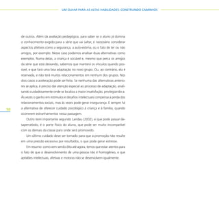 50
UM OLHAR PARA AS ALTAS HABILIDADES: CONSTRUINDO CAMINHOS
de outros. Além da avaliação pedagógica, para saber se o aluno já domina
o conhecimento exigido para a série que vai saltar, é necessário considerar
aspectos afetivos como a segurança, a auto-estima, ou o fato de ter ou não
amigos, por exemplo. Nesse caso podemos analisar duas alternativas como
exemplos. Numa delas, a criança é sociável e, mesmo que perca os amigos
da série que está deixando, sabemos que manterá os vínculos quando pos-
sível, e que fará uma boa adaptação no novo grupo. Ou, ao contrário, ela é
reservada, e não terá muitos relacionamentos em nenhum dos grupos. Nos
dois casos a aceleração pode ser feita. Se nenhuma das alternativas anterio-
res se aplica, é preciso dar atenção especial ao processo de adaptação, anali-
sando cuidadosamente onde se localiza a maior insatisfação, privilegiando-a.
Às vezes o ganho em estímulos e desafios intelectuais compensa a perda dos
relacionamentos sociais, mas às vezes pode gerar insegurança. E sempre há
a alternativa de oferecer cuidado psicológico à criança e à família, quando
ocorrerem estranhamentos nessa passagem.
Outro item importante segundo Landau (2002), e que pode passar de-
sapercebido, é o porte físico do aluno, que pode ser muito incompatível
com os demais da classe para onde será promovido.
Um último cuidado deve ser tomado para que a promoção não resulte
em uma pressão excessiva por resultados, o que pode gerar estresse.
Em resumo: como vem sendo dito até agora, temos que estar atentos para
o fato de que o desenvolvimento de uma pessoa não é homogêneo, e que
aptidões intelectuais, afetivas e motoras não se desenvolvem igualmente.
 