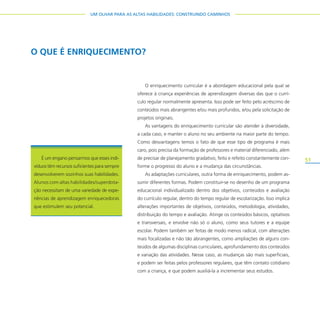 51
UM OLHAR PARA AS ALTAS HABILIDADES: CONSTRUINDO CAMINHOS
O enriquecimento curricular é a abordagem educacional pela qual se
oferece à criança experiências de aprendizagem diversas das que o currí-
culo regular normalmente apresenta. Isso pode ser feito pelo acréscimo de
conteúdos mais abrangentes e/ou mais profundos, e/ou pela solicitação de
projetos originais.
As vantagens do enriquecimento curricular são atender à diversidade,
a cada caso, e manter o aluno no seu ambiente na maior parte do tempo.
Como desvantagens temos o fato de que esse tipo de programa é mais
caro, pois precisa da formação de professores e material diferenciado, além
de precisar de planejamento gradativo, feito e refeito constantemente con-
forme o progresso do aluno e a mudança das circunstâncias.
As adaptações curriculares, outra forma de enriquecimento, podem as-
sumir diferentes formas. Podem constituir-se no desenho de um programa
educacional individualizado dentro dos objetivos, conteúdos e avaliação
do currículo regular, dentro do tempo regular de escolarização. Isso implica
alterações importantes de objetivos, conteúdos, metodologia, atividades,
distribuição do tempo e avaliação. Atinge os conteúdos básicos, optativos
e transversais, e envolve não só o aluno, como seus tutores e a equipe
escolar. Podem também ser feitas de modo menos radical, com alterações
mais focalizadas e não tão abrangentes, como ampliações de alguns con-
teúdos de algumas disciplinas curriculares, aprofundamento dos conteúdos
e variação das atividades. Nesse caso, as mudanças são mais superficiais,
e podem ser feitas pelos professores regulares, que têm contato cotidiano
com a criança, e que podem auxiliá-la a incrementar seus estudos.
O QUE É ENRIQUECIMENTO?
É um engano pensarmos que esses indi-
víduos têm recursos suficientes para sempre
desenvolverem sozinhos suas habilidades.
Alunos com altas habilidades/superdota-
ção necessitam de uma variedade de expe-
riências de aprendizagem enriquecedoras
que estimulem seu potencial.
 