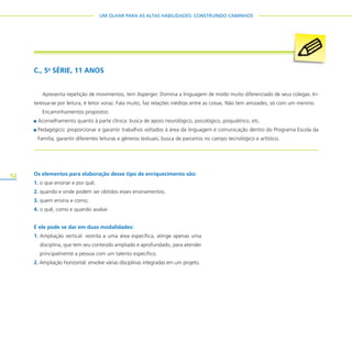52
UM OLHAR PARA AS ALTAS HABILIDADES: CONSTRUINDO CAMINHOS
Os elementos para elaboração desse tipo de enriquecimento são:
1. o que ensinar e por quê;
2. quando e onde podem ser obtidos esses ensinamentos;
3. quem ensina e como;
4. o quê, como e quando avaliar.
E ele pode se dar em duas modalidades:
1. Ampliação vertical: restrita a uma área específica, atinge apenas uma
disciplina, que tem seu conteúdo ampliado e aprofundado, para atender
principalmente a pessoa com um talento específico.
2. Ampliação horizontal: envolve várias disciplinas integradas em um projeto.
C., 5a
SÉRIE, 11 ANOS
Apresenta repetição de movimentos, tem Asperger. Domina a linguagem de modo muito diferenciado de seus colegas. In-
teressa-se por leitura, é leitor voraz. Fala muito, faz relações inéditas entre as coisas. Não tem amizades, só com um menino.
Encaminhamentos propostos:
Aconselhamento quanto à parte clínica: busca de apoio neurológico, psicológico, psiquiátrico, etc.
Pedagógico: proporcionar e garantir trabalhos voltados à área da linguagem e comunicação dentro do Programa Escola da
Família; garantir diferentes leituras e gêneros textuais; busca de parceiros no campo tecnológico e artístico.
 