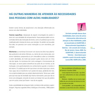 53
UM OLHAR PARA AS ALTAS HABILIDADES: CONSTRUINDO CAMINHOS
Existem outras formas de proporcionar uma educação diferenciada aos
alunos com altas habilidades:
Tutorias específicas: designação de alguém encarregado de auxiliar o
aluno em suas atividades de enriquecimento. Essas pessoas podem ser en-
contradas dentro das instituições de ensino, como um professor que se sinta
mobilizado pelo interesse do aluno, por exemplo. Ou podem ser buscadas
fora dela, em parcerias com outras instituições ou com voluntários, por
exemplo.
Monitorias: as monitorias funcionam com alunos de séries mais adianta-
das auxiliando os de séries inferiores, ou, dentro de uma mesma sala, com
alunos habilidosos preparando-se com antecedência sobre os conteúdos
a serem abordados, de modo que possam ajudar alunos com um ritmo
não tão rápido. As monitorias têm como vantagem o funcionamento de
mão dupla: um aluno pode se beneficiar do auxílio de um monitor, ou da
motivação e do aprofundamento do conhecimento quando o monitor é
ele mesmo. O cuidado que se tem que tomar com elas é para que o aluno
mais capaz não se transforme num auxiliar de classe, perdendo ele mes-
mo as oportunidades para seu próprio desenvolvimento. Temos que cuidar
para que esse tipo de atividade seja mesmo estimulante, para que não se
torne uma obrigação, tomando do aluno um tempo livre que ele poderia
usar em outras coisas que fossem mais do seu agrado.
Existe a possibilidade de enriquecer todo o contexto onde acontece a apren-
dizagem. Algumas sugestões (Pérez, Rodríguez e Fernández, 1998) podem
ser:
HÁ OUTRAS MANEIRAS DE ATENDER ÀS NECESSIDADES
DAS PESSOAS COM ALTAS HABILIDADES?
Um bom exemplo dessas duas
modalidades, bem como de outras
interessantes alternativas de
atenção às altas habilidades, pode
ser encontrado em GUENTHER, Z.
Desenvolvendo Capacidades e
Talentos – Um conceito de inclusão,
Rio de Janeiro: Vozes, 2000. Ou
GUENTHER, Z. Desenvolvendo
Talentos – Guia básico para
trabalho a partir da escola regular.
Lavras-MG: FAEPE-UFLA, 2000.
Mais possibilidades de flexibilização,segun-
do Freeman e Guenther (2000):
Cursos especiais fora da escola – que ofere-
cem mais conhecimento em áreas curriculares
específicas.
Mentoria – trabalhar com um mentor, espe-
cialista de uma certa área de interesse da crian-
ça, na escola ou fora dela.
Cursos paralelos – por correspondência,tele-
visionados ou outra forma de ensino a distância.
 