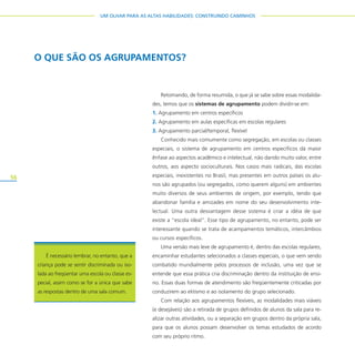 56
UM OLHAR PARA AS ALTAS HABILIDADES: CONSTRUINDO CAMINHOS
Retomando, de forma resumida, o que já se sabe sobre essas modalida-
des, temos que os sistemas de agrupamento podem dividir-se em:
1. Agrupamento em centros específicos
2. Agrupamento em aulas específicas em escolas regulares
3. Agrupamento parcial/temporal, flexível
Conhecido mais comumente como segregação, em escolas ou classes
especiais, o sistema de agrupamento em centros específicos dá maior
ênfase ao aspectos acadêmico e intelectual, não dando muito valor, entre
outros, aos aspecto socioculturais. Nos casos mais radicais, das escolas
especiais, inexistentes no Brasil, mas presentes em outros países os alu-
nos são agrupados (ou segregados, como querem alguns) em ambientes
muito diversos de seus ambientes de origem, por exemplo, tendo que
abandonar família e amizades em nome do seu desenvolvimento inte-
lectual. Uma outra desvantagem desse sistema é criar a idéia de que
existe a “escola ideal”. Esse tipo de agrupamento, no entanto, pode ser
interessante quando se trata de acampamentos temáticos, intercâmbios
ou cursos específicos.
Uma versão mais leve de agrupamento é, dentro das escolas regulares,
encaminhar estudantes selecionados a classes especiais, o que vem sendo
combatido mundialmente pelos processos de inclusão, uma vez que se
entende que essa prática cria discriminação dentro da instituição de ensi-
no. Essas duas formas de atendimento são freqüentemente criticadas por
conduzirem ao elitismo e ao isolamento do grupo selecionado.
Com relação aos agrupamentos flexíveis, as modalidades mais viáveis
(e desejáveis) são a retirada de grupos definidos de alunos da sala para re-
alizar outras atividades, ou a separação em grupos dentro da própria sala,
para que os alunos possam desenvolver os temas estudados de acordo
com seu próprio ritmo.
O QUE SÃO OS AGRUPAMENTOS?
É necessário lembrar, no entanto, que a
criança pode se sentir discriminada ou iso-
lada ao freqüentar uma escola ou classe es-
pecial, assim como se for a única que sabe
as respostas dentro de uma sala comum.
 