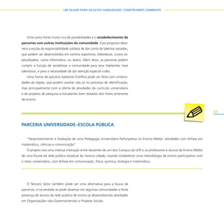 57
UM OLHAR PARA AS ALTAS HABILIDADES: CONSTRUINDO CAMINHOS
Uma outra fonte muito rica de possibilidades é o estabelecimento de
parcerias com outras instituições da comunidade. Essa proposta deso-
nera a escola da responsabilidade solitária de dar conta de talentos variados,
que podem ser desenvolvidos em centros esportivos, bibliotecas, cursos es-
pecializados, como informática, ou teatro. Além disso, as parcerias podem
cumprir a função de sensibilizar a comunidade para seus habitantes mais
talentosos, e para a necessidade de dar atenção especial a eles.
Uma forma de parceria bastante frutífera pode ser feita com universi-
dades da região, que podem auxiliar não só no processo de identificação,
mas principalmente com a oferta de atividades do currículo universitário
e de projetos de pesquisa a estudantes bem dotados dos níveis anteriores
de ensino.
O Terceiro Setor também pode ser uma alternativa para a busca de
parcerias, e na verdade se pode observar em algumas comunidades a forte
presença de alunos da rede pública de ensino já desenvolvendo atividades
em Organizações não-Governamentais e Projetos Sociais.
PARCERIA UNIVERSIDADE–ESCOLA PÚBLICA
“Desenvolvimento e Avaliação de uma Pedagogia Universitária Participativa no Ensino Médio: atividades com ênfase em
matemática, ciências e comunicação”
O projeto visa uma intensa interação entre docentes de um dos Campus da USP e os professores e alunos de Ensino Médio
de uma Escola da rede pública estadual da mesma cidade, visando estabelecer uma metodologia de ensino participativo com
o meio universitário, com ênfase em comunicação, física, química, biologia e matemática.
 