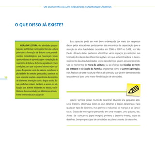 58
UM OLHAR PARA AS ALTAS HABILIDADES: CONSTRUINDO CAMINHOS
O QUE DISSO JÁ EXISTE?
HORA DA LEITURA -As atividades propos-
tas para as Oficinas Curriculares Hora da Leitura
priorizam a formação de leitores com procedi-
mentos metodológicos que favoreçam novas
oportunidades de aprendizagem e ampliação do
repertório de leitura, de forma agradável. Criam
condições para que os jovens leitores sejam ca-
pazes de apreciar a arte da palavra, reconhecer a
pluralidade de sentidos produzidos, construir os
seus,vivenciar reações e experiências decorrentes
de diferentes interações com a língua escrita. Es-
sas condições incluem, também, o acesso e a uti-
lização dos acervos existentes na escola, na bi-
blioteca da comunidade, nas bibliotecas virtuais.
Fonte: www.educacao.sp.gov.br
Aluno: Sempre gostei muito de desenhar. Quando era pequeno ado-
rava tratores. Observava todos os seus detalhes e depois desenhava. Faço
qualquer tipo de desenho, mas prefiro o industrial, os mangás e as carica-
turas. Gosto de me inspirar pensando em uma imagem, uma palavra, etc.
Antes de colocar no papel imagino primeiro o desenho inteiro, todos os
detalhes. Sempre participei de atividades escolares através do desenho.
Essa questão pode ser mais bem endereçada por meio das respostas
dadas pelos educadores participantes dos encontros de capacitação para a
atenção às altas habilidades ocorridos em 2006 e 2007 no CAPE, em São
Paulo. Através delas, podemos identificar vários espaços já existentes nas
Unidades Escolares das diferentes regiões, em que a identificação e o desen-
volvimento das altas habilidades, como descobrimos, já vem até acontecendo.
São os momentos de Hora da Leitura, ou as oficinas das Escolas de Tem-
po Integral e da Escola da Família, programas como o Game Superação,
e os festivais de arte e cultura e feiras de ciências, que já vêm demonstrando
seu potencial para uma maior flexibilização de atividades.
 