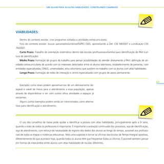 63
UM OLHAR PARA AS ALTAS HABILIDADES: CONSTRUINDO CAMINHOS
Exemplos como esses podem aproximar-nos de um delineamento de-
sejável e viável de meios para o atendimento a essa população, apenas
através de disponibilizar e ver com outros olhos atividades e espaços já
existentes.
Alguns outros exemplos podem ainda ser mencionados como alterna-
tivas para identificação e atendimento:
VIABILIDADES:
Dentro do contexto escolar: criar programas voltados a atividades extracurriculares.
Fora do contexto escolar: buscar parcerias/voluntários/SAPES (SEE), aproveitando a Del. CEE 68/2007 e a Indicação CEE
70/2007.
Curto Prazo: Trabalho de orientação sistemático dentro das escolas (profissionais+família) para identificação de PAH (cul-
tura de identificação).
Médio Prazo: Formação de grupos de trabalho para pensar possibilidades de atender diretamente a PAH; definição de ati-
vidades extracurriculares de acordo com os interesses detectados entre os alunos talentosos; estabelecimento de parcerias, com
entidades especializadas, ONGS, universidades, e/ou voluntários que auxiliem no trabalho com os alunos com altas habilidades.
Longo Prazo: Formação de redes de interação e centro especializado com grupos de apoio permanente.
O uso dos conselhos de classe pode ajudar a identificar a pessoa com altas habilidades, principalmente após a 5a
série,
quando a visão de todos os professores é importante. É importante a avaliação continuada dos processos, seja de identificação,
seja de atendimento, com reforço da necessidade de registro dos dados dos alunos ao longo do tempo, acessível aos profissio-
nais de todas as etapas e instâncias educativas. Mais uma sugestão é tornar as oficinas das Escolas de Tempo Integral optativas,
diferentemente do que acontece hoje, quando todos os alunos têm que freqüentar todas as oficinas. É possível também pensar
em formas de intercâmbio entre alunos com altas habilidades de escolas diferentes.
 