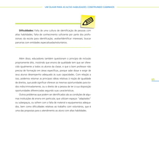 65
UM OLHAR PARA AS ALTAS HABILIDADES: CONSTRUINDO CAMINHOS
Além disso, educadores também questionam o princípio de inclusão
propriamente dito, insistindo que ensino de qualidade tem que ser ofere-
cido igualmente a todos os alunos da classe, e que o bom professor não
precisa de formação em áreas específicas, porque sabe dosar e exigir de
seus alunos desempenho adequado às suas capacidades. Com relação a
isso, podemos retomar as principais idéias relativas à noção de igualdade
de direitos, que pode significar oferecer as mesmas oportunidades para to-
dos indiscriminadamente, ou o direito de a pessoa de ter à sua disposição
oportunidades diferenciadas segundo suas características.
Outros problemas que podem ser identificados são as condições de algu-
mas instituições de ensino em particular, que utilizam espaços “adaptados”
ou subespaços, ou sofrem com a falta de material e equipamentos adequa-
dos, bem como dificuldades relativas ao trabalho com voluntários, que é
uma das propostas para o atendimento ao aluno com altas habilidades.
Dificuldades: Falta de uma cultura de identificação de pessoas com
altas habilidades; falta de conhecimento suficiente por parte dos profis-
sionais da escola para identificação; avaliar/identificar interesses; buscar
parcerias com entidades especializadas/voluntários.
 