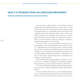 68
UM OLHAR PARA AS ALTAS HABILIDADES: CONSTRUINDO CAMINHOS
Em termos legais, no âmbito federal, a Lei de Diretrizes e Bases da
Educação Nacional, 9.394/96, garante em seu artigo 4o
, inciso V, “acesso
aos níveis mais elevados de ensino, de pesquisa e criação artística, segundo
as capacidades de cada um”. A LDB também prevê em seu artigo 23o
a que
organização escolar da Educação Básica pode ser dar em “séries anuais,
períodos semestrais, ciclos, alternância regular de períodos de estudos,
grupos não-seriados, com base na idade, na competência e em outros cri-
térios, ou por forma diversa de organização, sempre que o interesse do
processo de aprendizagem assim o recomendar”.
No artigo 24, alínea c, inciso II, está garantida a inscrição na série ou
etapa adequada, conforme regulamentação do respectivo sistema de ensi-
no, “independentemente de escolarização anterior, mediante avaliação
feita pela escola, que defina o grau de desenvolvimento e experiência do
candidato”; e no inciso V expõe sobre a possibilidade de avanço nos cursos
e nas séries mediante verificação do aprendizado. A “aceleração para con-
cluir em menor tempo o programa escolar para os superdotados” está
prevista no inciso II do artigo 59.
Ainda no âmbito federal, a Resolução CNE/CEB n. 02/2001, em seu arti-
go 5o
, inciso III, ”consideram-se educandos com necessidades educacionais
especiais aqueles que, durante o processo educacional, apresentarem:
[...] III - altas habilidades/superdotação, grande facilidade de aprendi-
zagem que os leve a dominar rapidamente conceitos, procedimentos e
atitudes”.
O Parecer CNE/CEB 17/2001 define as “altas habilidades/superdota-
ção, como grande facilidade de aprendizagem que os leve a dominar rapi-
damente os conceitos, os procedimentos e as atitudes e que, por terem
QUAL É A SITUAÇÃO ATUAL DA LEGISLAÇÃO BRASILEIRA?
RESPOSTA ELABORADA POR DENISE ROCHA BELFORT ARANTES
 