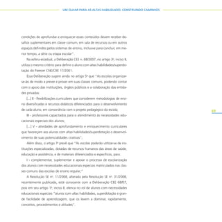 69
UM OLHAR PARA AS ALTAS HABILIDADES: CONSTRUINDO CAMINHOS
condições de aprofundar e enriquecer esses conteúdos devem receber de-
safios suplementares em classe comum, em sala de recursos ou em outros
espaços definidos pelos sistemas de ensino, inclusive para concluir, em me-
nor tempo, a série ou etapa escolar”.
Na esfera estadual, a Deliberação CEE n. 68/2007, no artigo 3o
, inciso II,
utiliza o mesmo critério para definir o aluno com altas habilidades/superdo-
tação do Parecer CNE/CBE 17/2001.
Essa Deliberação sugere ainda no artigo 5o
que “As escolas organizar-
se-ão de modo a prever e prover em suas classes comuns, podendo contar
com o apoio das instituições, órgãos públicos e a colaboração das entida-
des privadas:
[...] II - flexibilizações curriculares que considerem metodologias de ensi-
no diversificadas e recursos didáticos diferenciados para o desenvolvimento
de cada aluno, em consonância com o projeto pedagógico da escola;
III - professores capacitados para o atendimento às necessidades edu-
cacionais especiais dos alunos;
[...] V - atividades de aprofundamento e enriquecimento curriculares
que favoreçam aos alunos com altas habilidades/superdotação o desenvol-
vimento de suas potencialidades criativas”;
Além disso, o artigo 7o
prevê que “As escolas poderão utilizar-se de ins-
tituições especializadas, dotadas de recursos humanos das áreas de saúde,
educação e assistência, e de materiais diferenciados e específicos, para:
I - complementar, suplementar e apoiar o processo de escolarização
dos alunos com necessidades educacionais especiais matriculados nas clas-
ses comuns das escolas de ensino regular;”
A Resolução SE no
. 11/2008, alterada pela Resolução SE no
. 31/2008,
recentemente publicada, está consoante com a Deliberação CEE 68/07,
pois em seu artigo 1o
, inciso II, elenca no rol de alunos com necessidades
educacionais especiais “alunos com altas habilidades, superdotação e gran-
de facilidade de aprendizagem, que os levem a dominar, rapidamente,
conceitos, procedimentos e atitudes”.
 