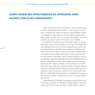 70
UM OLHAR PARA AS ALTAS HABILIDADES: CONSTRUINDO CAMINHOS
Muitas alternativas já foram mencionadas, e nesse momento vamos
nos deter nos programas extracurriculares – os mais usados e os mais vi-
áveis no horizonte mais próximo da atenção às altas habilidades no Brasil
– com relação aos quais podemos mencionar alguns princípios gerais, e
oferecer alguns exemplos, mais uma vez não como fórmulas, mas como
sugestões que possam inspirar o leitor a pensar na sua realidade.
As sugestões mais tradicionais são as olimpíadas, festivais ou competi-
ções de forma geral. Já foi comentado o impacto que a identificação das
altas habilidades sofreu com os movimentos igualitários dos anos 60. Efei-
to semelhante pode ser observado sobre a questão da competição, princi-
palmente em Educação. Nesse contexto, muitos ainda a consideram preju-
dicial, preferindo, por exemplo, premiar todos os inscritos em um concurso
ao invés de apenas os vencedores. Esse é um tópico controverso, mas não
se pode negar o papel das competições para delinear habilidades e desen-
volvê-las. Competindo com regras claras em alguns aspectos de sua vida, a
pessoa responde a desafios e aprende o valor da dedicação e da concen-
tração, bem como a lidar com a frustração quando o resultado esperado
não acontece. Aprende a identificar seus pontos fracos, escolhendo ou não
superá-los, e aqui, mais uma vez, o desafio está em não confundir habili-
dade com superioridade. A preocupação com a comparação é neutralizada
quando não se considera o vencedor de um torneio uma pessoa melhor
que as outras.
Outra alternativa é a montagem de programas extracurriculares (salas
de recursos), que podem ser oferecidos no período oposto ao da escola
regular, quando não se tratar de Escola de Tempo Integral. Com isso, o
COMO PODEM SER ESTRUTURADAS AS ATIVIDADES PARA
ALUNOS COM ALTAS HABILIDADES?
 
