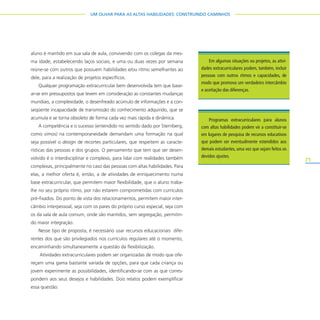 71
UM OLHAR PARA AS ALTAS HABILIDADES: CONSTRUINDO CAMINHOS
aluno é mantido em sua sala de aula, convivendo com os colegas da mes-
ma idade, estabelecendo laços sociais, e uma ou duas vezes por semana
reúne-se com outros que possuem habilidades e/ou ritmo semelhantes ao
dele, para a realização de projetos específicos.
Qualquer programação extracurricular bem desenvolvida tem que base-
ar-se em pressupostos que levem em consideração as constantes mudanças
mundiais, a complexidade, o desenfreado acúmulo de informações e a con-
seqüente incapacidade de transmissão do conhecimento adquirido, que se
acumula e se torna obsoleto de forma cada vez mais rápida e dinâmica.
A competência e o sucesso (entendido no sentido dado por Sternberg,
como vimos) na contemporaneidade demandam uma formação na qual
seja possível o design de recortes particulares, que respeitem as caracte-
rísticas das pessoas e dos grupos. O pensamento que tem que ser desen-
volvido é o interdisciplinar e complexo, para lidar com realidades também
complexas, principalmente no caso das pessoas com altas habilidades. Para
elas, a melhor oferta é, então, a de atividades de enriquecimento numa
base extracurricular, que permitem maior flexibilidade, que o aluno traba-
lhe no seu próprio ritmo, por não estarem comprometidas com currículos
pré-fixados. Do ponto de vista dos relacionamentos, permitem maior inter-
câmbio interpessoal, seja com os pares do próprio curso especial, seja com
os da sala de aula comum, onde são mantidos, sem segregação, permitin-
do maior integração.
Nesse tipo de proposta, é necessário usar recursos educacionais dife-
rentes dos que são privilegiados nos currículos regulares até o momento,
encaminhando simultaneamente a questão da flexibilização.
Atividades extracurriculares podem ser organizadas de modo que ofe-
reçam uma gama bastante variada de opções, para que cada criança ou
jovem experimente as possibilidades, identificando-se com as que corres-
pondem aos seus desejos e habilidades. Dois relatos podem exemplificar
essa questão:
Em algumas situações ou projetos, as ativi-
dades extracurriculares podem, também, incluir
pessoas com outros ritmos e capacidades, de
modo que promova um verdadeiro intercâmbio
e aceitação das diferenças.
Programas extracurriculares para alunos
com altas habilidades podem vir a constituir-se
em lugares de pesquisa de recursos educativos
que podem ser eventualmente estendidos aos
demais estudantes, uma vez que sejam feitos os
devidos ajustes.
 