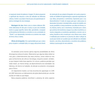 75
UM OLHAR PARA AS ALTAS HABILIDADES: CONSTRUINDO CAMINHOS
Os exemplos acima ilustram apenas algumas possibilidades de oferta
de programas extracurriculares. Observamos que algumas delas voltam-se
mais para o desenvolvimento das áreas artísticas, outras voltam-se mais
para conhecimentos de ciência e tecnologia, enquanto existem, também,
as que integram todos esses aspectos. Em comum, podemos perceber que
todas tratam, ao mesmo tempo, do desenvolvimento da criatividade e da
liderança, do retorno às tradições, da atenção ao presente e da projeção
para o futuro.
Um depoimento trazido a um dos encontros de capacitação no CAPE
em 2007 demonstra um delineamento de ações desenvolvido por uma das
escolas em todas as suas etapas.
Nessa proposta podemos reconhecer a presença de vários aspectos
se expressam através de palavras e imagens. Os alunos pesquisam
o significado das máscaras e como são utilizadas nas diferentes
culturas, criando a sua própria máscara para uma apresentação te-
atral ou montagem de uma instalação.
Montagem de sites: Nesse curso os alunos elaboram dife-
rentes alternativas de sites para a escola, ou para uma atividade,
evento ou grupo específico dentro dela, aprendendo a manipular
as ferramentas da Informática e a envolver-se com as atividades do
“cliente” a ser representado, inserindo-se no contexto mais amplo
de forma crítica e criativa.
Oficina de brinquedos: Dá a oportunidade para que o aluno
possa recuperar a atividade lúdica no espaço educacional através
da construção de seus próprios brinquedos com sucata, proporcio-
nando um trabalho de experimentação e expressão espontânea de
suas idéias, pensamentos e sentimentos, importantes para o seu
desenvolvimento. É criado um espaço para que o aluno possa se
desenvolver brincando.A atividade lúdica, através do trabalho com
sucata, possibilita à criança transformar suas idéias em formas, co-
res, texturas, cheiros, sons e movimentos, mostrando para o aluno
que ao brincar ele transforma o espaço à sua volta e transforma a si
mesmo, integrando-se socialmente, aprendendo a conviver com os
outros, situando-se ante o mundo que o cerca. Nesse curso, o aluno
é mobilizado para envolver-se no processo de coleta e seleção da
sucata para montar um sucatário que será utilizado nas atividades
durante o ano letivo, desenvolvendo a consciência dos problemas
relativos à preservação do meio ambiente.
 