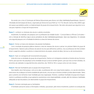 76
UM OLHAR PARA AS ALTAS HABILIDADES: CONSTRUINDO CAMINHOS
De acordo com o livro A Construção de Práticas Educacionais para Alunos com Altas Habilidades/Superdotação. Volume 2
-Atividades de Estimulação de Alunos, organizado por Denise de Souza Fleith (p.112-115), Renzulli, Gentry e Reis (2003) suge-
rem passos que poderão auxiliar na implementação de grupos de enriquecimento. São estes sete passos que seguimos na es-
cola para implantar o Grupo de Enriquecimento:
Passo 1 - conhecer os interesses dos alunos e adultos envolvidos.
Inicialmente, foi realizada uma pesquisa com os professores da Unidade Escolar – Currículo Básico e Oficinas Curriculares –
com a intenção de identificar alguns alunos portadores de altas habilidades/superdotação. Após esse diagnóstico, foi realizada
uma segunda pesquisa com a finalidade de detectar as áreas de interesse dos alunos.
Passo 2 - Formar um banco de interesses e de possíveis facilitadores.
Com o resultado da pesquisa pôde-se observar a área de interesse dos alunos e pensar nos possíveis líderes do grupo de
enriquecimento. Optamos pela professora da sala de recursos para deficientes auditivos, mas as professoras de Artes também
teriam o papel de subsidiar e auxiliá-los no desenvolvimento do projeto, através de idéias, técnicas ou de monitoramento.
Passo 3 - Fazer um cronograma de funcionamento de grupos.
Antes de iniciar as atividades do grupo de enriquecimento, fizemos um cronograma contendo os horários de seu funciona-
mento, para que este não prejudique outras atividades de que os alunos também gostam, para que não se sintam divididos. Os
encontros são realizados na segunda-feira e/ou sexta-feira, das 14h20 às 16h e o grupo conta com seis crianças.
Passo 4 - Recrutar facilitadores para os grupos de enriquecimento.
Este trabalho não é fácil porque, como já se sabe, os professores têm uma carga horária repleta e, no caso de voluntários,
estes teriam de se adequar ao horário estabelecido pela escola, uma vez que os horários também já estão determinados. Talvez
para o próximo ano tenhamos maior facilidade para essa organização. Portanto, o professor facilitador do grupo de enriqueci-
mento é a professora escolhida, já que apresenta características como responsabilidade, vontade, além de interesse e habilidades
adequadas ao tipo de produto a ser desenvolvido no grupo de enriquecimento.
Passo 5 - Fornecer orientação para os facilitadores.
O facilitador precisa ter acesso a informações e métodos, que possam, pelo menos inicialmente, auxiliá-lo na condução dos
 