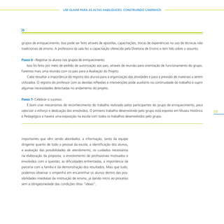 77
UM OLHAR PARA AS ALTAS HABILIDADES: CONSTRUINDO CAMINHOS
importantes que vêm sendo abordados: a informação, tanto da equipe
dirigente quanto de todo o pessoal da escola; a identificação dos alunos,
a avaliação das possibilidades de atendimento; os cuidados necessários
na elaboração da proposta; o envolvimento de profissionais motivados e
envolvidos com a questão; as dificuldades enfrentadas; a importância da
parceria com a família e da demonstração dos resultados. Mais que tudo,
podemos observar o empenho em encaminhar os alunos dentro das pos-
sibilidades imediatas da instituição de ensino, já dando início ao processo
sem a obrigatoriedade das condições ditas “ideais”.
grupos de enriquecimento. Isso pode ser feito através de apostilas, capacitações, trocas de experiências no uso de técnicas não
tradicionais de ensino. A professora da sala fez a capacitação oferecida pela Diretoria de Ensino e tem lido sobre o assunto.
Passo 6 - Registrar os alunos nos grupos de enriquecimento.
Isso foi feito por meio de pedido de autorização aos pais, através de reunião para orientação de funcionamento do grupo.
Faremos mais uma reunião com os pais para a Avaliação do Projeto.
Cabe ressaltar a importância do registro dos alunos para a organização das atividades e para a previsão de materiais a serem
utilizados. O registro do professor com as devidas reflexões e intervenções pode auxiliá-lo na continuidade do trabalho e suprir
algumas necessidades detectadas no andamento do projeto.
Passo 7- Celebrar o sucesso.
É bom criar mecanismos de reconhecimento do trabalho realizado pelos participantes do grupo de enriquecimento, para
valorizar o esforço e dedicação dos envolvidos. O primeiro trabalho desenvolvido pelo grupo está exposto em Museu Histórico
e Pedagógico e haverá uma exposição na escola com todos os trabalhos desenvolvidos pelo grupo.
 