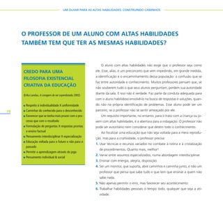 78
UM OLHAR PARA AS ALTAS HABILIDADES: CONSTRUINDO CAMINHOS
O aluno com altas habilidades não exige que o professor seja como
ele. Esse, aliás, é um preconceito que vem impedindo, em grande medida,
a identificação e o encaminhamento dessa população: a confusão que se
faz entre autoridade e conhecimento. Muitos professores pensam que, se
não souberem tudo o que seus alunos perguntam, perdem sua autoridade
diante da sala. E isso não é verdade. Faz parte da conduta adequada para
com o aluno habilidoso envolvê-lo na busca de respostas e soluções, quan-
do não na própria identificação de problemas. Esse aluno pode ser um
parceiro, se o professor não se sentir ameaçado por ele.
Um requisito importante, no entanto, para o trato com a criança ou jo-
vem com altas habilidades, é a abertura para a indagação. O professor não
pode ser autoritário nem considerar que detém todo o conhecimento.
Ao focalizar uma educação que não seja voltada para a mera reprodu-
ção, mas para a criatividade, o professor precisa:
1. Usar técnicas e recursos variados no combate à rotina e à cristalização
de procedimentos. Quanto mais, melhor!
2. Variar entre assuntos especializados, numa abordagem interdisciplinar.
3. Ensinar com energia, alegria, disposição.
4. Ser um monitor, que suporta, abre caminhos e caminha junto, e não um
professor que pensa que sabe tudo e que tem que ensinar a quem não
sabe nada.
5. Não apenas permitir o erro, mas favorecer seu acontecimento.
6. Trabalhar habilidades pessoais o tempo todo, qualquer que seja a ati-
vidade.
O PROFESSOR DE UM ALUNO COM ALTAS HABILIDADES
TAMBÉM TEM QUE TER AS MESMAS HABILIDADES?
CREDO PARA UMA
FILOSOFIA EXISTENCIAL
CRIATIVA DA EDUCAÇÃO
(Erika Landau, A coragem de ser superdotado, 2002)
Respeito à individualidade X uniformidade
Caminhar do conhecido para o desconhecido
Favorecer que se tenha mais prazer com o pro-
cesso que com o resultado
Formulação de perguntas X respostas prontas
e ensino factual
Pensamento interdisciplinar X especialização
Educação voltada para o futuro e não para o
passado
Permitir a aprendizagem através do jogo
Pensamento individual & social
 