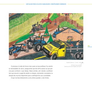 79
UM OLHAR PARA AS ALTAS HABILIDADES: CONSTRUINDO CAMINHOS
O processo é vivido de forma mais suave se esse professor fica atento
às necessidades do aluno, assegurando que ele tenha acesso ao que pre-
cisa para conhecer o que deseja. Nesse sentido, sem dúvida o professor
tem que assumir o papel do adulto na relação, orientando o estudante na
direção dos recursos disponíveis para a satisfação de suas curiosidades.
O que nos leva diretamente a uma última questão: a dos limites.
Rodolfo Marson, 17 anos – EM
EE Dona Cota Leonel
Diretoria de Ensino Região de Avaré
 