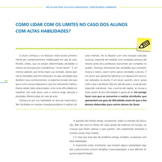 80
UM OLHAR PARA AS ALTAS HABILIDADES: CONSTRUINDO CAMINHOS
A questão dos limites atinge, atualmente, todos os estratos da Educa-
ção. Não são raros os relatos de casos graves de violência nas escolas, ou
crianças que fazem apenas o que querem, não respeitando restrições e
acordos sociais mais amplos.
E é claro que esse tipo de problema atinge, também, as pessoas com
altas habilidades.
É importante notar, entretanto, que existem alguns estereótipos liga-
dos a preconceitos comuns dirigidos a essa população, e que definem al-
gumas especificidades.
COMO LIDAR COM OS LIMITES NO CASO DOS ALUNOS
COM ALTAS HABILIDADES?
O aluno começou a se destacar nesta escola primeira-
mente por comportamentos inadequados em sala de aula.
Percebi, então, que ao propor determinadas atividades o
mesmo se recusava por considerá-las “muito fáceis”. É um
menino agitado, que tenta impor sua vontade, realiza ape-
nas as atividades que lhe interessam, ou seja, atividades que
desafiem seus conhecimentos. Já sabemos através dos pais
que é uma criança hiperativa e que faz tratamento médico.
Diante destes fatos relacionados, sinto certa dificuldade em
trabalhar com esse aluno, pois o mesmo exige atenção e
atividades diferenciadas em sala de aula.
Destaca-se por sua habilidade na área de matemática.
Tem facilidade em resolver situações-problema e realizar cál-
culos mentais. Ao se deparar com uma situação colocada
na lousa, responde de imediato com resultados precisos até
mesmo antes de a professora transcrever por completo no
quadro. Participa ativamente das atividades que envolvem
música e teatro, assim como outras atividades culturais. É
um aluno que apresenta liderança e se destaca em concur-
sos realizados na escola. É um aluno ouvinte, isto é, grava
tudo o que o professor fala em sala de aula e, se perguntar,
responde oralmente, mas a escrita ele rejeita, se recusa a
fazer, porém lê sem dificuldades e gosta de ler. Só consigo
fazer com que se concentre e realize atividades que
apresentem um grau de dificuldade maior do que o das
demais elaboradas para outros alunos da classe.
 