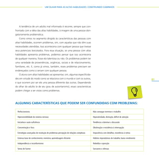 81
UM OLHAR PARA AS ALTAS HABILIDADES: CONSTRUINDO CAMINHOS
A tendência de um adulto mal informado é recorrer, sempre que con-
frontado com a idéia das altas habilidades, à imagem de uma pessoa obri-
gatoriamente problemática.
Como vimos no segmento dirigido às características das pessoas com
altas habilidades, ocorrem problemas, sim, com aquelas que não têm suas
necessidades atendidas. Isso aconteceria com qualquer pessoa que tivesse
seus potenciais boicotados. Fora essa situação, se uma pessoa com altas
habilidades apresenta problemas, podemos pensar que isso aconteceria
de qualquer maneira, fosse ela talentosa ou não. Os problemas podem ter
uma variedade de proveniências, orgânicas, sociais e de relacionamento,
familiares, etc. E, como já vimos, também, esses problemas precisam ser
endereçados como o seriam com qualquer pessoa.
O aluno com altas habilidades vai apresentar, sim, algumas especificida-
des em virtude do modo como se relaciona com o mundo e com os outros,
e que ocorrem por ser ele uma pessoa diferente das outras. Dependendo
do olhar do adulto (e de seu grau de autoritarismo), essas características
podem chegar a ser vistas como problemas.
ALGUMAS CARACTERÍSTICAS QUE PODEM SER CONFUNDIDAS COM PROBLEMAS:
Perfeccionismo Não consegue terminar o trabalho
Hipersensibilidade do sistema nervoso Hiperatividade, distração, déficit de atenção
Iniciativa e auto-suficiência Tendência a dominar a discussão
Concentração e foco Obstinação e resistência à interrupção
Estratégias avançadas de resolução de problemas percepção de relações complexas Impaciência com detalhes, resistência à rotina
Extensa base de conhecimento; memória; aprendizagem eficiente Hábitos improdutivos de trabalho, baixo rendimento
Independência e inconformismo Rebeldia e oposição
Senso de humor Sarcasmo e ofensas
 