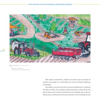 82
UM OLHAR PARA AS ALTAS HABILIDADES: CONSTRUINDO CAMINHOS
Além dessas características, podemos enumerar alguns exemplos do
cotidiano que podem ser contornados por meio de atitudes habilidosas
do educador.
Uma delas é a recusa em escrever. Esse aluno verbaliza para o professor
que sabe a matéria, que o professor sabe que ele sabe, e que portanto não
precisa passar pelos mesmos procedimentos de avaliação que os demais.
Nesses casos, o professor primeiro precisa avaliar a real necessidade de usar
Rodolfo Marson, 17 anos – EM
EE Dona Cota Leonel
Diretoria de Ensino Região de Avaré
 