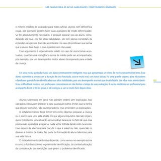 83
UM OLHAR PARA AS ALTAS HABILIDADES: CONSTRUINDO CAMINHOS
o mesmo modelo de avaliação para todos (afinal, alunos com deficiência
visual, por exemplo, podem fazer suas avaliações de modo diferenciado).
Se for absolutamente necessário, é possível explicar isso ao aluno, consi-
derando até que, por ter altas habilidades, ele tem plenas condições de
entender a exigência. Isso não acontecerá no caso do professor que pensa
que o aluno deve fazer o que é pedido sem discussão.
Esse argumento é especialmente válido no caso de assincronias acen-
tuadas, quando uma inteligência acima da média pode ser acompanhada,
por exemplo, por um desempenho motor abaixo do esperado para a idade
da criança.
Alunos talentosos em geral não aceitam ordens sem explicação. Isso
vale para a recusa em escrever e para quaisquer outros limites que se tenha
que discutir com eles. São questionadores, mas entendem as explicações.
O estabelecimento desse limite tem como objetivo preparar a criança
ou o jovem para uma vida adulta em que alguns requisitos não são negoci-
áveis. Entretanto, uma atuação sensata deve basear-se no fato de que essa
pessoa não aprenderá a negociar nada se for tolhida desde cedo na escola.
Esse espaço de abertura para discutir o que é viável ou não, quais são os
deveres e direitos de todos, faz parte da formação do aluno talentoso para
sua vida futura.
O estabelecimento de limites depende, como vemos no exemplo acima
e como já foi discutido no segmento de identificação, da contextualização,
da consideração das condições que geram o problema identificado.
Em uma escola particular havia um aluno extremamente inteligente, mas que apresentava um ritmo de escrita notavelmente lento. Esse
aluno, submetido a provas com a duração de uma hora/aula, saía-se muito mal, com notas baixas. Foi uma grande surpresa para educadores
e familiares quando foram identificadas suas altas habilidades, pois seu desempenho era mais que insatisfatório. Um olhar mais atento identi-
ficou a dificuldade motora, e os professores concordaram em não limitar o tempo de suas avaliações.A escola mobilizou um profissional para
acompanhá-lo até o fim da prova, e ele começou a sair-se muito bem depois disso.
 