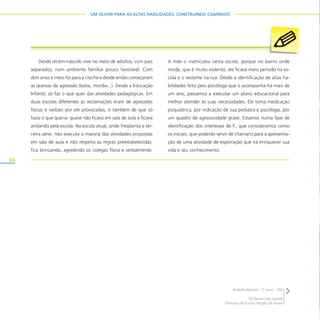 84
UM OLHAR PARA AS ALTAS HABILIDADES: CONSTRUINDO CAMINHOS
Desde recém-nascido vive no meio de adultos, com pais
separados, num ambiente familiar pouco favorável. Com
dois anos e meio foi para a creche e desde então começaram
as queixas de agressão (batia, mordia...). Desde a Educação
Infantil, só faz o que quer das atividades pedagógicas. Em
duas escolas diferentes as reclamações eram de agressões
físicas e verbais por ele provocadas, e também de que só
fazia o que queria: quase não ficava em sala de aula e ficava
andando pela escola. Na escola atual, onde freqüenta a ter-
ceira série, não executa a maioria das atividades propostas
em sala de aula e não respeita as regras preestabelecidas:
fica brincando, agredindo os colegas física e verbalmente.
A mãe o matriculou nesta escola, porque no bairro onde
reside, que é muito violento, ele ficava meio período na es-
cola e o restante na rua. Desde a identificação de altas ha-
bilidades feita pela psicóloga que o acompanha há mais de
um ano, passamos a executar um plano educacional para
melhor atender às suas necessidades. Ele toma medicação
psiquiátrica, por indicação de sua pediatra e psicóloga, por
um quadro de agressividade grave. Estamos numa fase de
identificação dos interesses de F., que consideramos como
os iniciais, que poderão servir de chamariz para a apresenta-
ção de uma atividade de exploração que irá enriquecer sua
vida e seu conhecimento.
Rodolfo Marson, 17 anos – EM
EE Dona Cota Leonel
Diretoria de Ensino Região de Avaré
 