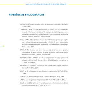 86
UM OLHAR PARA AS ALTAS HABILIDADES: CONSTRUINDO CAMINHOS
REFERÊNCIAS BIBLIOGRÁFICAS
ANCONA-LOPEZ (org.). Psicodiagnóstico: processo de intervenção. São Paulo:
Cortez, 1998.
CUPERTINO, C. M. B. Educação dos diferentes no Brasil: o caso da superdotação.
Anais do 1o
Congresso Internacional de Educação da Alta Inteligência, promo-
vido pela Universidade da Provincia de Cuyo e pelo Instituto San Bernardo de
Claraval. Mendoza, Argentina, Agosto de 1998
DELOU, C. M. C. Educação do aluno com altas habilidades/superdotação: legisla-
ção e políticas educacionais para inclusão. In FLEITH, D. (org.). A Construção
de Práticas Educacionais para Alunos com Altas Habilidades/Superdotação.
Brasília: MEC, 2007.
FERRER, R. M. O acesso aos níveis mais elevados de ensino como garantia
constitucional do aluno portador de altas habilidades. www.ismart.org.br/
downloads/20050905_o_acesso_aos_niveis.doc
FLETCHER-JANZEN, E.; ORTIZ, S. O. Cultural competence in the use of IQ tests with
culturally and linguistically diverse children. Gifted Education International, v.
21, 2006, pp. 139-150.
FREEMAN, J.; GUENTHER, Z. Educando os mais capazes: idéias e ações comprova-
das. São Paulo: E.P.U., 2000.
GAMA, M. C. S. Educação de superdotados: teoria e prática. São Paulo: E.P.U.,
2006.
GUENTHER, Z. Desenvolver capacidades e talentos. Petrópolis: Vozes, 2000.
LANDAU, E. A coragem de ser superdotado. São Paulo: Arte e Ciência, 2002.
LIDZ, C. S.; ELLIOT, J. G. Use of Dynamic Assessment with gifted students. Gifted
Education International, v. 21, 2006, pp. 151-61.
 