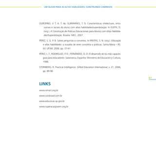 87
UM OLHAR PARA AS ALTAS HABILIDADES: CONSTRUINDO CAMINHOS
OUROFINO, V. T. A. T. de; GUIMARÃES, T. G. Características intelectuais, emo-
cionais e sociais do aluno com altas habilidades/superdotação. In FLEITH, D.
(org.). A Construção de Práticas Educacionais para Alunos com Altas Habilida-
des/Superdotação. Brasília: MEC, 2007.
PÉREZ, S. G. P. B. Sobre perguntas e conceitos. In FREITAS, S. N. (org.). Educação
e altas habilidades: a ousadia de rever conceitos e práticas. Santa Maria – RS:
Ed. UFSM, 2006. pp. 37-61.
PÉREZ, L. F.; RODRÍGUEZ, P. D.; FERNÁNDEZ, O. D. El desarrollo de los más capaces:
guía para educadores. Salamanca, Espanha: Ministerio de Educación y Cultura,
1998.
STERNBERG, R. Practical Intelligence. Gifted Education International, v. 21, 2006,
pp. 89-98.
LINKS
www.ismart.org.br
www.conbrasd.com.br
www.educacao.sp.gov.br
www.superacaojovem.org.br
 