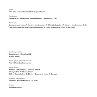 Coordenação gráfica
Departamento Editorial da FDE
Brigitte Aubert
Projeto gráfico, editoração e revisão
Azul Publicidade e Propaganda
Ilustração capa
Releitura “O Mamoeiro” – Tarsila do Amaral
Wesley Gabriel de Oliveira, 8a
série
EE Profa
Sophia Gabriel de Oliveira – Diretoria de Ensino de Botucatu
Impressão e acabamento
Imprensa Oficial do Estado de São Paulo
Tiragem
10.000 exemplares
Projeto
“Um olhar para as altas habilidades/superdotação”.
Coordenação
Equipe Técnica do Centro de Apoio Pedagógico Especializado – CAPE
Participação
Supervisores de Ensino, Professores Coordenadores de Oficina Pedagógica e Professores Coordenadores de Es-
colas de Tempo Integral das Diretorias Regionais de Ensino do Estado de Estado de São Paulo.
 